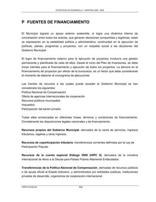ESTRATEGIA DE DESARROLLO – MONTERO 2005 - 2009




P FUENTES DE FINANCIAMIENTO

El Municipio logrará un apoyo externo sostenible, si logra una dinámica interna de
concertación entre todos los actores, que generen decisiones compartidas y legítimas; estas
se expresarían en la estabilidad política y administrativa, continuidad en la ejecución de
políticas, planes, programas y proyectos; con un respaldo social a las decisiones del
Gobierno Municipal.

El logro de financiamiento externo para la ejecución de proyectos involucra una gestión
permanente y planificada de cada de ellos. Desde el inicio del Plan de Inversiones, se debe
iniciar trámites para el financiamiento y ejecución de todos los proyectos. La demora en el
financiamiento de proyectos por efecto de la burocracia, es un factor que debe considerarse
el momento de elaborar el cronograma de ejecuciones

Las fuentes de recursos a las cuales puede acceder el Gobierno Municipal se han
considerado los siguientes:
Política Nacional de Compensación
Oferta de agencias internacionales de cooperación
Recursos públicos municipales
Impuestos
Participación del sector privado

Todas ellas enmarcadas en diferentes líneas, términos y condiciones de financiamiento.
Considerando las disposiciones legales nacionales y de financiamiento.

Recursos propios del Gobierno Municipal, derivados de la venta de servicios, ingresos
tributarios, regalías y otros ingresos.

Recursos de coparticipación tributaria, transferencias corrientes definidas por la Ley de
Participación Popular.

Recursos de la cuenta especial Diálogo 2000 (HIPC II), derivados de la iniciativa
internacional de Alivio a la Deuda para Países Pobres Altamente Endeudados.

Transferencias de la Política Nacional de Compensación, derivadas de recursos públicos
o de ayuda oficial al Estado boliviano, y administrados por entidades públicas, instituciones
privadas de desarrollo, organismos de cooperación internacional.


CAEM Consultores                                 400
 