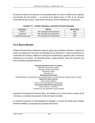 ESTRATEGIA DE DESARROLLO – MONTERO 2005 - 2009




El total de la deuda contraída por la municipalidad debe ser menor al 200% de los ingresos
concurrentes del año anterior y el servicio de la deuda menor al 20% de los recursos
recurrentes del año anterior, estos limites máximos y mínimos detallamos a continuación:


                   Cuadro 111 Límites máximos y mínimos de financiamiento
        Descripción                                 Máximo                                 Mínimo ($us)
          Inversión                   100% capacidad de endeudamiento                          5000
         preinversión                  20% capacidad de endeudamiento                          5000
  Fortalecimiento Municipal           100% capacidad de endeudamiento                          5000




P.2.2 Banco Mundial

El Banco Mundial financia diferentes áreas de apoyo para el Gobierno Boliviano. Además de
existir una cooperación financiera reembolsable que se administra a través de prestamos en
condiciones de mercado, créditos en condiciones concesionales y garantías para inversiones
extranjeras en los países de desarrollo frente a riegos políticos. Entre los proyectos que
financia el Banco Mundial tenemos a:

                                  Programas directos de alivio a la pobreza
                                        Desarrollo de Recursos humanos
                                        Educación primaria, salud básica
                                              Saneamiento básico.
                                                Desarrollo rural.
                                          Modernización del estado
    Descentralización y mejoramiento de la capacidad pública en el ámbito central, departamental y municipal.
                                         Manejo del medio ambiente
                                            Apoyo a temas indígenas
                                 Género como parte integral de los programas
                                  Crecimiento sostenido del sector privado
                                         Servicios técnico - financieros
                               Infraestructura para desarrollar nuevas empresas


Asociación Internacional de Fomento (AIF), son créditos con un monto limite y un plazo de 35
a 40 años, y un periodo de gracia de 10 años sin tasas de interés.

La comisión Financiera no Reembolsable es otorgada a y través del Fondo para el Medio
Ambiente (FMAM) y el programa de pequeñas donaciones.




CAEM Consultores                                       404
 