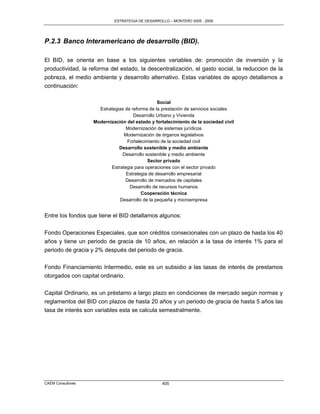 ESTRATEGIA DE DESARROLLO – MONTERO 2005 - 2009




P.2.3 Banco Interamericano de desarrollo (BID).

El BID, se orienta en base a los siguientes variables de: promoción de inversión y la
productividad, la reforma del estado, la descentralización, el gasto social, la reduccion de la
pobreza, el medio ambiente y desarrollo alternativo. Estas variables de apoyo detallamos a
continuación:

                                                Social
                     Estrategias de reforma de la prestación de servicios sociales
                                     Desarrollo Urbano y Vivienda
                   Modernización del estado y fortalecimiento de la sociedad civil
                                 Modernización de sistemas jurídicos
                                Modernización de órganos legislativos
                                  Fortalecimiento de la sociedad civil
                              Desarrollo sostenible y medio ambiente
                               Desarrollo sostenible y medio ambiente
                                            Sector privado
                          Estrategia para operaciones con el sector privado
                                 Estrategia de desarrollo empresarial
                                 Desarrollo de mercados de capitales
                                   Desarrollo de recursos humanos
                                         Cooperación técnica
                              Desarrollo de la pequeña y microempresa


Entre los fondos que tiene el BID detallamos algunos:

Fondo Operaciones Especiales, que son créditos consecionales con un plazo de hasta los 40
años y tiene un periodo de gracia de 10 años, en relación a la tasa de interés 1% para el
periodo de gracia y 2% después del periodo de gracia.

Fondo Financiamiento Intermedio, este es un subsidio a las tasas de interés de prestamos
otorgados con capital ordinario.

Capital Ordinario, es un préstamo a largo plazo en condiciones de mercado según normas y
reglamentos del BID con plazos de hasta 20 años y un periodo de gracia de hasta 5 años las
tasa de interés son variables esta se calcula semestralmente.




CAEM Consultores                                  405
 