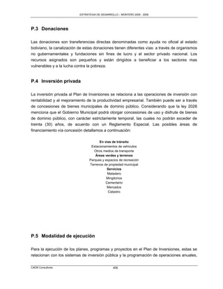 ESTRATEGIA DE DESARROLLO – MONTERO 2005 - 2009




P.3 Donaciones

Las donaciones son transferencias directas denominadas como ayuda no oficial al estado
boliviano, la canalización de estas donaciones tienen diferentes vías: a través de organismos
no gubernamentales y fundaciones sin fines de lucro y el sector privado nacional. Los
recursos asignados son pequeños y están dirigidos a beneficiar a los sectores mas
vulnerables y a la lucha contra la pobreza.


P.4 Inversión privada

La inversión privada al Plan de Inversiones se relaciona a las operaciones de inversión con
rentabilidad y al mejoramiento de la productividad empresarial. También puede ser a través
de concesiones de bienes municipales de dominio público. Considerando que la ley 2028
menciona que el Gobierno Municipal podrá otorgar concesiones de uso y disfrute de bienes
de dominio público, con carácter estrictamente temporal, las cuales no podrán exceder de
treinta (30) años, de acuerdo con un Reglamento Especial. Las posibles áreas de
financiamiento vía concesión detallamos a continuación:

                                       En vías de tránsito
                                  Estacionamientos de vehículos
                                    Otros medios de transporte
                                     Áreas verdes y terrenos
                                 Parques y espacios de recreación
                                 Terrenos de propiedad municipal
                                            Servicios
                                            Matadero
                                            Mingitorios
                                           Cementerio
                                            Mercados
                                             Catastro




P.5 Modalidad de ejecución

Para la ejecución de los planes, programas y proyectos en el Plan de Inversiones, estas se
relacionan con los sistemas de inversión pública y la programación de operaciones anuales,

CAEM Consultores                                 406
 