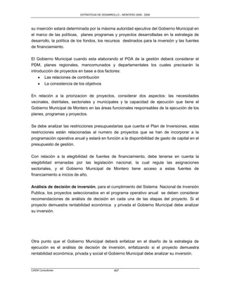 ESTRATEGIA DE DESARROLLO – MONTERO 2005 - 2009




su inserción estará determinada por la máxima autoridad ejecutiva del Gobierno Municipal en
el marco de las políticas, planes programas y proyectos desarrolladas en la estrategia de
desarrollo, la política de los fondos, los recursos destinados para la inversión y las fuentes
de financiamiento.

El Gobierno Municipal cuando esta elaborando el POA de la gestión deberá considerar el
PDM, planes regionales, mancomunados y departamentales los cuales precisarán la
introducción de proyectos en base a dos factores:
        Las relaciones de contribución
        La consistencia de los objetivos

En relación a la priorizacion de proyectos, considerar dos aspectos: las necesidades
vecinales, distritales, sectoriales y municipales y la capacidad de ejecución que tiene el
Gobierno Municipal de Montero en las áreas funcionales responsables de la ejecución de los
planes, programas y proyectos.

Se debe analizar las restricciones presupuestarias que cuenta el Plan de Inversiones, estas
restricciones están relacionadas al numero de proyectos que se han de incorporar a la
programación operativa anual y estará en función a la disponibilidad de gasto de capital en el
presupuesto de gestión.

Con relación a la elegibilidad de fuentes de financiamiento, debe tenerse en cuenta la
elegibilidad emanadas por las legislación nacional, la cual regula las asignaciones
sectoriales, y el Gobierno Municipal de Montero tiene acceso a estas fuentes de
financiamiento a inicios de año.

Análisis de decisión de inversión, para el cumplimiento del Sistema Nacional de Inversión
Publica, los proyectos seleccionados en el programa operativo anual se deben considerar
recomendaciones de análisis de decisión en cada una de las etapas del proyecto. Si el
proyecto demuestra rentabilidad económica y privada el Gobierno Municipal debe analizar
su inversión.




Otra punto que el Gobierno Municipal deberá enfatizar en el diseño de la estrategia de
ejecución es el análisis de decisión de inversión, enfatizando si el proyecto demuestra
rentabilidad económica, privada y social el Gobierno Municipal debe analizar su inversión.



CAEM Consultores                                   407
 