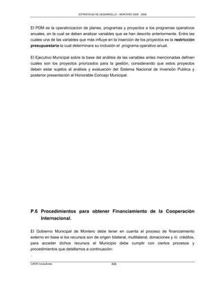 ESTRATEGIA DE DESARROLLO – MONTERO 2005 - 2009




El PDM es la operativizacion de planes, programas y proyectos a los programas operativos
anuales, en la cual se deben analizar variables que se han descrito anteriormente. Entre las
cuales una de las variables que más influye en la inserción de los proyectos es la restricción
presupuestaria la cual determinara su inclusión el programa operativo anual.

El Ejecutivo Municipal sobre la base del análisis de las variables antes mencionadas definen
cuales son los proyectos priorizados para la gestión, considerando que estos proyectos
deben estar sujetos al análisis y evaluación del Sistema Nacional de Inversión Publica y
posterior presentación al Honorable Concejo Municipal.




P.6 Procedimientos para obtener Financiamiento de la Cooperación
    Internacional.

El Gobierno Municipal de Montero debe tener en cuenta el proceso de financiamiento
externo en base si los recursos son de origen bilateral, multilateral, donaciones y /o créditos,
para acceder dichos recursos el Municipio debe cumplir con ciertos procesos y
procedimientos que detallamos a continuación:
.

CAEM Consultores                                  408
 