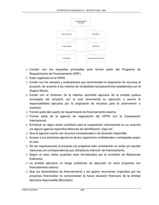 ESTRATEGIA DE DESARROLLO – MONTERO 2005 - 2009




                                               FINANCIAMIENTO
                                                  EXTERNO




                                MULTILATERAL                         BILATERAL




                                DONACIONES                           CRÉDITOS




                                 INVERSION                      COOPERACIÓN TÉCNICA




   M Cumplir con los requisitos principales para formar parte del Programa de
       Requerimiento de Financiamiento (PRF)
   M   Estar registrado en el SISIN
   M   Contar con los estudios y evaluaciones que recomienden la asignación de recursos al
       proyecto, de acuerdo a los criterios de rentabilidad socioeconómica establecidos por el
       Órgano Rector.
   M   Contar con el dictamen de la máxima autoridad ejecutiva de la entidad publica
       encargada del proyecto, por el cual recomienda su ejecución y asume la
       responsabilidad ejecutiva por la asignación de recursos para la preinversión o
       inversión.
   M   Formar parte del cuadro de requerimiento de financiamiento externo.
   M   Formar parte de la agencia de negociación del VIPFE con la Cooperación
       Internacional.
   M   Enmarcar en algún sector prioritario para la cooperación internacional en su conjunto
       y/o alguna agencia especifica Misiones de identificación “pipe ine”.
   M   Que la agencia cuente con recursos concesionales o de donación disponible.
   M   Acceso a los directores ejecutivos de los organismos multilaterales o embajadas según
       el caso.
   M De las negociaciones el proyecto y/o programa este considerado en actas y/o ayudas
     memorias y/o correspondencia que oficializa la intención de financiamiento.
   M Según el caso, estos acuerdos sean formalizados por el ministerio de Relaciones
     Exteriores.
   M La entidad ejecutora no tenga problemas de ejecución en otros proyectos con
     financiamiento externo.
   M Que los desembolsos de financiamiento y los gastos recurrentes originados por los
     proyectos financiados no comprometan la futura situación financiera de la entidad
     ejecutora responsable (Municipio).


CAEM Consultores                                     409
 