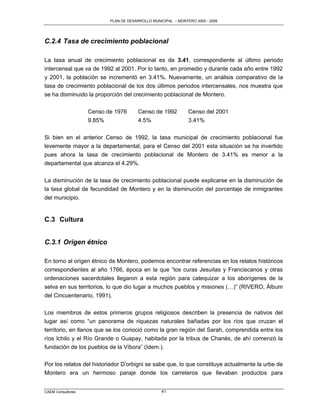 PLAN DE DESARROLLO MUNICIPAL – MONTERO 2005 - 2009




C.2.4 Tasa de crecimiento poblacional

La tasa anual de crecimiento poblacional es de 3.41, correspondiente al último periodo
intercensal que va de 1992 al 2001. Por lo tanto, en promedio y durante cada año entre 1992
y 2001, la población se incrementó en 3.41%. Nuevamente, un análisis comparativo de la
tasa de crecimiento poblacional de los dos últimos periodos intercensales, nos muestra que
se ha disminuido la proporción del crecimiento poblacional de Montero.

                   Censo de 1976       Censo de 1992          Censo del 2001
                   9.85%               4.5%                   3.41%

Si bien en el anterior Censo de 1992, la tasa municipal de crecimiento poblacional fue
levemente mayor a la departamental, para el Censo del 2001 esta situación se ha invertido
pues ahora la tasa de crecimiento poblacional de Montero de 3.41% es menor a la
departamental que alcanza el 4.29%.

La disminución de la tasa de crecimiento poblacional puede explicarse en la disminución de
la tasa global de fecundidad de Montero y en la disminución del porcentaje de inmigrantes
del municipio.


C.3 Cultura


C.3.1 Origen étnico

En torno al origen étnico de Montero, podemos encontrar referencias en los relatos históricos
correspondientes al año 1766, época en la que “los curas Jesuitas y Franciscanos y otras
ordenaciones sacerdotales llegaron a esta región para catequizar a los aborígenes de la
selva en sus territorios, lo que dio lugar a muchos pueblos y misiones (…)” (RIVERO, Álbum
del Cincuentenario, 1991).

Los miembros de estos primeros grupos religiosos describen la presencia de nativos del
lugar así como “un panorama de riquezas naturales bañadas por los ríos que cruzan el
territorio, en llanos que se los conoció como la gran región del Sarah, comprendida entre los
ríos Ichilo y el Río Grande o Guapay, habitada por la tribus de Chanés, de ahí comenzó la
fundación de los pueblos de la Víbora” (Idem.).

Por los relatos del historiador D‟orbigni se sabe que, lo que constituye actualmente la urbe de
Montero era un hermoso paraje donde los carreteros que llevaban productos para


CAEM Consultores                                 41
 