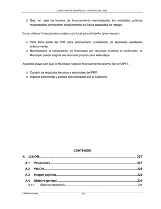 ESTRATEGIA DE DESARROLLO – MONTERO 2005 - 2009




    M Que, en caso de tratarse de financiamiento reembolsable, las entidades publicas
      responsables demuestren efectivamente su futura capacidad de repago.

Como obtener financiamiento externo y/o local para el diseño (preinversión)

    M Perfil tome parte del PRF para preinversión, cumpliendo los requisitos señalados
      anteriormente.
    M Normalmente la preinversión es financiada por recursos externos o contravalor, el
      Municipio puede asignar sus recursos propios para esta etapa.

Aspectos clave para que le Municipio negocie financiamiento externo con el VIPFE.

    M Cumplir los requisitos técnicos y sectoriales del PRF.
    M Impacto económico y político sea priorizado por el Gobierno.




                                                            CONTENIDO

A    VISION.............................................................................................................. 227
    A.1    Vocaciones ........................................................................................................... 227

    A.2    VISION ................................................................................................................... 228

    A.3    Imagen objetivo .................................................................................................... 228

    A.4    Objetivo general ................................................................................................... 230
     A.4.1         Objetivos específicos.................................................................................................... 231


CAEM Consultores                                                      410
 