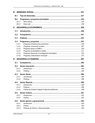ESTRATEGIA DE DESARROLLO – MONTERO 2005 - 2009




B    DEMANDA SOCIAL ......................................................................................... 231
    B.1    Tipo de demandas ................................................................................................ 231

    B.2    Programas y proyectos priorizados. .................................................................. 235
     B.2.1         Área urbana .................................................................................................................. 235
     B.2.2         Área rural ...................................................................................................................... 248

C    DESARROLLO ECONÓMICO ......................................................................... 250
    C.1    Introducción.......................................................................................................... 250

    C.2    Competencia ......................................................................................................... 251

    C.3    Políticas................................................................................................................. 252

    C.4    Programas y proyectos ....................................................................................... 257
     C.4.1         Programa Infraestructura productiva ............................................................................ 258
     C.4.2         Programa promoción turística ..................................................................................... 261
     C.4.3         Programa apoyo a PyME’s ........................................................................................... 264
     C.4.4         Programa accesibilidad a crédito ................................................................................. 271
     C.4.5         Programa desarrollo e investigación tecnológica ......................................................... 274
     C.4.6         Programa ordenamiento municipal .............................................................................. 277

D    DESARROLLO HUMANO................................................................................ 281
    D.1    Competencia ......................................................................................................... 282

    D.2    Sector educación. ................................................................................................ 283
     D.2.1         Introducción .................................................................................................................. 283
     D.2.2         Políticas ........................................................................................................................ 284

    D.3    Sector Salud ......................................................................................................... 286
     D.3.1         Introducción .................................................................................................................. 286
     D.3.2         Políticas ........................................................................................................................ 286

    D.4    Sector Deporte...................................................................................................... 289
     D.4.1         Introducción. ................................................................................................................. 289
     D.4.2         Políticas ........................................................................................................................ 289
     D.4.3         Política de fomento integral al deporte profesional. ..................................................... 290

    D.5    Sector Cultura....................................................................................................... 291
     D.5.1         Introducción .................................................................................................................. 291
     D.5.2         Política .......................................................................................................................... 291

    D.6    Sector genero y generacional. ............................................................................ 293
     D.6.1         Introducción. ................................................................................................................. 293
     D.6.2         Política .......................................................................................................................... 293
     D.6.3         Políticas de Género y Generacionales ......................................................................... 294


CAEM Consultores                                                          411
 