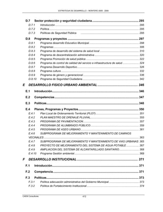 ESTRATEGIA DE DESARROLLO – MONTERO 2005 - 2009




    D.7      Sector protección y seguridad ciudadana. ........................................................ 295
      D.7.1         Introducción .................................................................................................................. 295
      D.7.2         Política .......................................................................................................................... 295
      D.7.3         Políticas de Seguridad Pública                      ............................................................................... 295

    D.8      Programas y proyectos ....................................................................................... 297
      D.8.1         Programa desarrollo Educativo Municipal. ................................................................... 298
      D.8.2         Programas .................................................................................................................... 306
      D.8.3         Programa de desarrollo del sistema de salud local ..................................................... 310
      D.8.4         Programa de descentralización administrativa ............................................................ 320
      D.8.5         Programa Promoción de salud pública ........................................................................ 322
      D.8.6         Programa de control de calidad del servicio e infraestructura de salud ...................... 324
      D.8.7         Programa Desarrollo Deportivo .................................................................................... 326
      D.8.8         Programa cultura .......................................................................................................... 332
      D.8.9         Programa de género y generacional ............................................................................ 336
      D.8.10        Programa de Seguridad Ciudadana ............................................................................. 342

E     DESARROLLO FISICO URBANO AMBIENTAL ............................................. 346
    E.1      Introducción.......................................................................................................... 346

    E.2      Competencias ....................................................................................................... 347

    E.3      Políticas................................................................................................................. 348

    E.4      Planes, Programas y Proyectos .......................................................................... 350
      E.4.1  Plan Local de Ordenamiento Territorial (PLOT) ........................................................... 351
      E.4.2  PLAN MAESTRO DE DRENAJE PLUVIAL.................................................................. 355
      E.4.3  PROGRAMA DE PAVIMENTACION............................................................................ 357
      E.4.4  PROGRAMA DE ALUMBRADO PÚBLICO .................................................................. 359
      E.4.5  PROGRAMA DE ASEO URBANO ............................................................................... 361
      E.4.6  SUBPROGRAMA DE MEJORAMIENTO Y MANTENIMIENTO DE CAMINOS
      VECINALES ................................................................................................................................. 363
      E.4.7  SUBPROGRAMA DE MEJORAMIENTO Y MANTENIMIENTO DE VIAS URBANAS 365
      E.4.8  PROYECTO DE MEJORAMIENTO DEL SISTEMA DE AGUA POTABLE ................. 367
      E.4.9  AMPLIACION DEL SISTEMA DE ALCANTARILLADO SANITARIO ........................... 368
      E.4.10 Programa Gestión ambiental ........................................................................................ 369

F     DESARROLLO INSTITUCIONAL .................................................................... 371
    F.1      Introducción.......................................................................................................... 371

    F.2      Competencia. ........................................................................................................ 371

    F.3      Políticas................................................................................................................. 373
      F.3.1         Política adecuación administrativa del Gobierno Municipal. ........................................ 373
      F.3.2         Política de Fortalecimiento Institucional ....................................................................... 374


CAEM Consultores                                                           412
 
