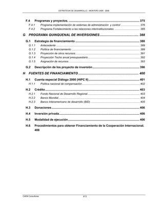 ESTRATEGIA DE DESARROLLO – MONTERO 2005 - 2009




    F.4    Programas y proyectos. ...................................................................................... 375
      F.4.1        Programa implementación de sistemas de administración y control .......................... 376
      F.4.2        Programa Fortalecimiento a las relaciones interinstitucionales. .................................. 385

G     PROGRAMA QUINQUENAL DE INVERSIOINES ........................................... 388
    G.1    Estrategia de financiamiento .............................................................................. 388
      G.1.1        Antecedente ................................................................................................................. 389
      G.1.2        Política de financiamiento ............................................................................................ 389
      G.1.3        Proyección de otros recursos. ...................................................................................... 391
      G.1.4        Proyección Techo anual presupuestario ...................................................................... 392
      G.1.5        Asignación de recursos ................................................................................................ 393

    G.2    Descripción de los proyecto de inversión ......................................................... 396

H     FUENTES DE FINANCIAMIENTO ................................................................... 400
    H.1    Cuenta especial Diálogo 2000 (HIPC II) .............................................................. 401
      H.1.1        Política nacional de compensación .............................................................................. 402

    H.2    Crédito ................................................................................................................... 403
      H.2.1        Fondo Nacional de Desarrollo Regional....................................................................... 403
      H.2.2        Banco Mundial .............................................................................................................. 404
      H.2.3        Banco Interamericano de desarrollo (BID). .................................................................. 405

    H.3    Donaciones ........................................................................................................... 406

    H.4    Inversión privada.................................................................................................. 406

    H.5    Modalidad de ejecución ....................................................................................... 406

    H.6    Procedimientos para obtener Financiamiento de la Cooperación Internacional.
           408




CAEM Consultores                                                       413
 