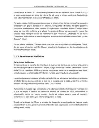 PLAN DE DESARROLLO MUNICIPAL – MONTERO 2005 - 2009




comercializar a Santa Cruz, acampaban para descansar en las orillas de un río que fluía por
el lugar serpenteando en forma de víbora. De allí viene el primer nombre de fundación de
esta urbe: “San Ramón de la Víbora” (Anzoátegui, 2004).

Por estos relatos históricos encontramos que el origen étnico de los montereños encuentra
antecesores en grupos étnicos de los Chanés, Chiriguanos y Sirionós. Tal como podemos
comprobar en el siguiente relato histórico. El explorador e historiador Alcides D‟orbigny relata
sobre su incursión en Bibosi y la Víbora “La unión de Bibosi es una creación nueva, fue
fundada hacia 1800 por uno de los hermanos de San Francisco(…) habitada por los indios
Chiriguanos, estos indios se vieron obligados a avanzar hacia el Norte amenazados por los
Sirionós”. (Idem).

En sus relatos históricos D‟orbigni afirmó que esta zona era poblada por aborígenes Chané,
de ahí viene el nombre del Río Chané, actualmente localizado en las inmediaciones de
Warnes (Anzoátegui, 2004).


C.3.2 Antecedentes históricos

De la ciudad de Montero
El nacimiento de la mancha de vivienda de lo que hoy es Montero, se remonta a la primera
década del siglo XIX en la estancia “Chapas”, luego “Rincón de Chapas” y finalmente “Monte
de la Víbora” cuando en 1829 un grupo de inmigrantes benianos se asientan en este lugar,
entre los cuales se encontraba el P. Ramón Hurtado quien impulsó la urbanización.

Las viviendas eran muy pocas a finales del siglo XIX, se afirma que ya habían 46 viviendas
alrededor de una laguna, parte de la cual era el espacio para la plaza, y las otras viviendas
estaban a lo largo del camino principal Santa Cruz – Moxos.

A principios de nuestro siglo se realizaba una urbanización dotando lotes para viviendas con
lo que se amplió el caserío. Al crearse la Alcaldía de Montero en 1936, nuevamente la
urbanización recibe un nuevo impulso, donde se asigna espacio para el mercado,
cementerio, se abre calles y se rellena la laguna de la plaza.

A partir de la década del 50 con la eclosión del desarrollo, la construcción de vivienda es sin
precedente en la zona, pero mucho más ordenado. Este progreso es ascendente hasta el día
de hoy (PDM, 1998).




CAEM Consultores                                 42
 