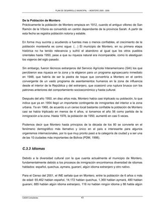 PLAN DE DESARROLLO MUNICIPAL – MONTERO 2005 - 2009




De la Población de Montero
Prácticamente la población de Montero empieza en 1912, cuando el antiguo villoreo de San
Ramón de la Víbora es convertido en cantón dependiente de la provincia Sarah. A partir de
esta fecha se registra población notoria y estable.

En forma muy sucinta y acudiendo a fuentes mas o menos confiables, el crecimiento de la
población montereña es como sigue: (…) El municipio de Montero, en su primera etapa
histórica no ha tenido relevancia y sufrió el abandono al igual que los otros pueblos
orientales hasta 1950, pese a que su riqueza natural era incomparable, como lo atestiguan
los viajeros del siglo pasado.

Sin embargo, fueron técnicos extranjeros del Servicio Agrícola Interamericano (SAI) los que
percibieron esa riqueza en la zona y la eligieron para un programa agropecuario inmediato
en 1948, que habría de ser la piedra de toque que convertiría a Montero en el centro
convergente de un vasto programa de asentamientos humanos en la zona de influencia
desde el interior de la República y del extranjero, que ocasionó una ruptura brusca con los
patrones anteriores del comportamiento socioeconómico y hasta cultural.

Después del año 1950, en diez años más, Montero había casi triplicado su población, lo que
indica que ya en 1954 llegó un importante contingente de inmigrantes del interior a la zona
urbana. Ya en 1960, de acuerdo a un censo local bastante confiable la población de Montero
casi se había triplicado en menos de 4 años, si tomamos el año 56 como partida de la
inmigración a la zona. Hasta 1976, la población de 1950, aumentó en casi 5 veces.

Podemos decir que Montero hasta principios de la década de los 80 se convierte en el
fenómeno demográfico más llamativo y único en el país e interesante para algunos
organismos internacionales, por lo que muy pronto pasó a la categoría de ciudad y a ser una
de las 10 ciudades más importantes de Bolivia (PDM, 1998).


C.3.3 Idiomas

Debido a la diversidad cultural con la que cuenta actualmente el municipio de Montero,
fundamentalmente debido a los procesos de inmigración encontramos diversidad de idiomas
hablados: español, quechua, aymara, guaraní, algún idioma extranjero y otro nativo.

Para el Censo del 2001, el INE señala que en Montero, entre la población de 6 años o más
de edad: 65,462 hablan español, 14,172 hablan quechua, 1,369 hablan aymará, 480 hablan
guaraní, 885 hablan algún idioma extranjero, 116 no hablan ningún idioma y 86 habla algún



CAEM Consultores                                43
 