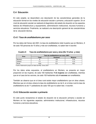 PLAN DE DESARROLLO MUNICIPAL – MONTERO 2005 - 2009




C.4 Educación

En este acápite, se desarrollará una descripción de las características generales de la
educación formal en los niveles de educación escolar o primaria y educación superior. En el
nivel de educación escolar se realizará el diagnóstico del estado de situación en los aspectos
básicos de infraestructura y equipamiento, administración institucional, recursos humanos y
servicios educativos. Finalmente, se realizará una descripción general de las características
de la educación técnica.


C.4.1 Tasa de analfabetismo por sexo

Por los datos del Censo del 2001, la tasa de analfabetismo total muestra que en Montero, 8
de cada 100 personas de 15 años y más son analfabetas, no saben leer ni escribir.


        Cuadro 8           Tasa de analfabetismo por sexo y área (De 15 años y más)
                                                    Tasa de analfabetismo por sexo, 2001
               Área
                                          Total                   Hombres                  Mujeres
     Montero                                8                        3,8                    11,6
     Urbano                                7,7                       3,7                    11,4
     Rural                                10,8                       6,3                    18,4
    Fuente: Elaboración propia con datos del INE, Censo 2001.


Por los datos antes expuestos, el analfabetismo en Montero, se presenta en mayor
proporción en las mujeres, de cada 100 habitantes 11,6 mujeres son analfabetas, mientras
que en el caso de los varones, de cada 100 habitantes sólo 4 varones son analfabetos.

También se observa que en el área rural existe mayor analfabetismo que en área urbana.
Mientras que en el área urbana la tasa de analfabetismo es de 8, en el área rural la tasa de
analfabetismo es de 11 pobladores de cada 100 que no saben leer, ni escribir.


C.4.2 Educación escolar o primaria

En este punto revisaremos el estado de situación de la educación primaria o escolar en
Montero en los siguientes aspectos: administrativo institucional, infraestructura, recursos
humanos y servicios educativos.




CAEM Consultores                                            46
 