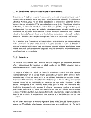 PLAN DE DESARROLLO MUNICIPAL – MONTERO 2005 - 2009




C.4.2.4 Dotación de servicios básicos por establecimiento

En cuanto a la dotación de servicios de saneamiento básico por establecimiento, de acuerdo
a la información detallada en el Diagnóstico de Infraestructura, Mobiliario y Equipamiento
Educativo, Montero, 2000 y a los datos recogidos en la dirección de Desarrollo Humano
correspondientes a la gestión 2004, se puede observar que de las 75 unidades educativas
de Montero, 71 unidades educativas cuentan con agua potable, energía eléctrica y con
batería sanitaria (letrina o baño); y 4 unidades educativas, algunas ubicadas en el área rural,
no cuentan con alguno de estos servicios. Aquí es necesario aclarar que sólo 7 unidades
educativas tienen baños con descarga a alcantarillado sanitario, las restantes 64 unidades
educativas cuentan con letrinas, pero la mayoría con una reducida cantidad de unidades.

Por lo señalado en el Diagnóstico de Infraestructura y equipamiento y por las declaraciones
de los vecinos de las OTB‟s entrevistadas, la mayor necesidad en cuanto a dotación de
servicios de saneamiento básico, para las escuelas, es la de refacción y ampliación de las
baterías sanitarias, porque la cantidad disponible no cubre la demanda del alumnado o están
en mal estado de funcionamiento.


C.4.2.5 Cobertura

Los datos del INE obtenidos en el Censo del año 2001 reflejaban que en Montero, el total de
niños y adolescentes del municipio, en edad escolar era de 31654, población que se
encontraba entre los 5 a 19 años de edad.

Por su parte, la Dirección Distrital de Educación de Montero presenta una base de datos
para la gestión 2004, en la cual se observa que existen un total de 30024 alumnos de los
niveles iniciales, primarios y secundarios, de las unidades educativas particulares, fiscales y
de convenio. Del análisis de estas cifras el resultado es que el 76% de niños y adolescentes,
en edad escolar son los matriculados en los cursos de nivel inicial y primario; y el 24%
restante corresponde a los alumnos matriculados para el nivel de secundaria, esta
significativa desproporción entre alumnos de primaria y secundaria, confirma la alta tasa de
deserción en secundaria. Por tanto, se puede notar una falta de cobertura de la educación
escolar a nivel de secundaria que al presente muestra insuficiencias, en personal docente,
dotación de mobiliario y equipamiento para albergar a la población escolar del nivel
secundario.

Por otra parte, el municipio de Montero organizado en 55 OTB‟s, en sus 8 distritos; cuenta en
general con 75 unidades educativas en las áreas urbana y rural del municipio. De las 55



CAEM Consultores                                 52
 