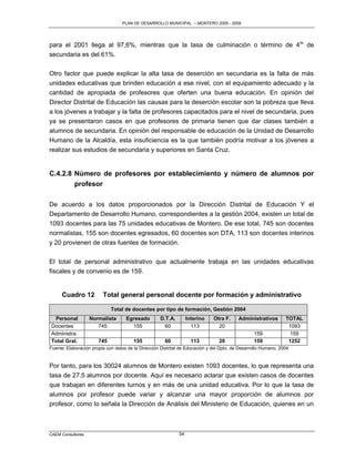 PLAN DE DESARROLLO MUNICIPAL – MONTERO 2005 - 2009




para el 2001 llega al 97,6%, mientras que la tasa de culminación o término de 4 to de
secundaria es del 61%.

Otro factor que puede explicar la alta tasa de deserción en secundaria es la falta de más
unidades educativas que brinden educación a ese nivel, con el equipamiento adecuado y la
cantidad de apropiada de profesores que oferten una buena educación. En opinión del
Director Distrital de Educación las causas para la deserción escolar son la pobreza que lleva
a los jóvenes a trabajar y la falta de profesores capacitados para el nivel de secundaria, pues
ya se presentaron casos en que profesores de primaria tienen que dar clases también a
alumnos de secundaria. En opinión del responsable de educación de la Unidad de Desarrollo
Humano de la Alcaldía, esta insuficiencia es la que también podría motivar a los jóvenes a
realizar sus estudios de secundaria y superiores en Santa Cruz.


C.4.2.8 Número de profesores por establecimiento y número de alumnos por
        profesor

De acuerdo a los datos proporcionados por la Dirección Distrital de Educación Y el
Departamento de Desarrollo Humano, correspondientes a la gestión 2004, existen un total de
1093 docentes para las 75 unidades educativas de Montero. De ese total, 745 son docentes
normalistas, 155 son docentes egresados, 60 docentes son DTA, 113 son docentes interinos
y 20 provienen de otras fuentes de formación.

El total de personal administrativo que actualmente trabaja en las unidades educativas
fiscales y de convenio es de 159.


      Cuadro 12          Total general personal docente por formación y administrativo

                             Total de docentes por tipo de formación, Gestión 2004
 Personal          Normalista       Egresado        D.T.A.        Interino    Otra F.     Administrativos       TOTAL
Docentes              745             155             60            113         20                               1093
Administra.                                                                                      159              159
Total Gral.            745              155            60           113         20               159             1252
Fuente: Elaboración propia con datos de la Dirección Distrital de Educación y del Dpto. de Desarrollo Humano, 2004


Por tanto, para los 30024 alumnos de Montero existen 1093 docentes, lo que representa una
tasa de 27.5 alumnos por docente. Aquí es necesario aclarar que existen casos de docentes
que trabajan en diferentes turnos y en más de una unidad educativa. Por lo que la tasa de
alumnos por profesor puede variar y alcanzar una mayor proporción de alumnos por
profesor, como lo señala la Dirección de Análisis del Ministerio de Educación, quienes en un



CAEM Consultores                                             54
 