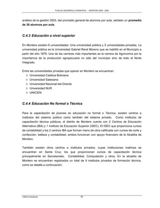 PLAN DE DESARROLLO MUNICIPAL – MONTERO 2005 - 2009




análisis de la gestión 2003, del promedio general de alumnos por aula, señalan un promedio
de 36 alumnos por aula.


C.4.3 Educación a nivel superior

En Montero existen 6 universidades. Una universidad pública y 5 universidades privadas. La
universidad pública es la Universidad Gabriel René Moreno que se habilitó en el Municipio a
partir del año 1879. Una de las carreras más importantes es la carrera de Agronomía por la
importancia de la producción agropecuaria no sólo del municipio sino de todo el Norte
Integrado.

Entre las universidades privadas que operan en Montero se encuentran:
  M Universidad Católica Boliviana
  M Universidad Salesiana
  M Universidad Nacional del Oriente
  M Universidad NUR
  M UNICIEN


C.4.4 Educación No formal o Técnica

Para la capacitación de jóvenes en educación no formal o Técnica, existen centros e
institutos del sistema público como también del sistema privado. Como institutos de
capacitación técnica públicos, el distrito de Montero cuenta con 2 Centros de Educación
Alternativa (IBA) y 1 Instituto de Educación Superior (ISEC). El ISEC que proporciona cursos
de contabilidad y los 2 centros IBA que forman mano de obra calificada con cursos de corte y
confección, belleza y contabilidad; ambos funcionan con apoyo financiero de la Alcaldía de
Montero.

También existen otros centros e institutos privados, cuyas instituciones matrices se
encuentran en Santa Cruz, los que proporcionan cursos de capacitación técnica
principalmente en Secretariado, Contabilidad, Computación y otros. En la alcaldía de
Montero se encuentran registrados un total de 9 institutos privados de formación técnica,
como se detalla a continuación:




CAEM Consultores                                55
 