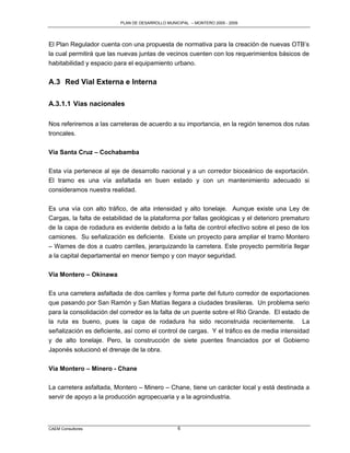 PLAN DE DESARROLLO MUNICIPAL – MONTERO 2005 - 2009




El Plan Regulador cuenta con una propuesta de normativa para la creación de nuevas OTB‟s
la cual permitirá que las nuevas juntas de vecinos cuenten con los requerimientos básicos de
habitabilidad y espacio para el equipamiento urbano.


A.3 Red Vial Externa e Interna

A.3.1.1 Vías nacionales

Nos referiremos a las carreteras de acuerdo a su importancia, en la región tenemos dos rutas
troncales.


Vía Santa Cruz – Cochabamba

Esta vía pertenece al eje de desarrollo nacional y a un corredor bioceánico de exportación.
El tramo es una vía asfaltada en buen estado y con un mantenimiento adecuado si
consideramos nuestra realidad.


Es una vía con alto tráfico, de alta intensidad y alto tonelaje. Aunque existe una Ley de
Cargas, la falta de estabilidad de la plataforma por fallas geológicas y el deterioro prematuro
de la capa de rodadura es evidente debido a la falta de control efectivo sobre el peso de los
camiones. Su señalización es deficiente. Existe un proyecto para ampliar el tramo Montero
– Warnes de dos a cuatro carriles, jerarquizando la carretera. Este proyecto permitiría llegar
a la capital departamental en menor tiempo y con mayor seguridad.

Vía Montero – Okinawa

Es una carretera asfaltada de dos carriles y forma parte del futuro corredor de exportaciones
que pasando por San Ramón y San Matías llegara a ciudades brasileras. Un problema serio
para la consolidación del corredor es la falta de un puente sobre el Rió Grande. El estado de
la ruta es bueno, pues la capa de rodadura ha sido reconstruida recientemente. La
señalización es deficiente, así como el control de cargas. Y el tráfico es de media intensidad
y de alto tonelaje. Pero, la construcción de siete puentes financiados por el Gobierno
Japonés solucionó el drenaje de la obra.


Vía Montero – Minero - Chane

La carretera asfaltada, Montero – Minero – Chane, tiene un carácter local y está destinada a
servir de apoyo a la producción agropecuaria y a la agroindustria.



CAEM Consultores                                  6
 