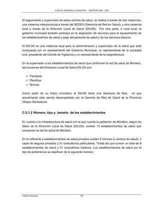 PLAN DE DESARROLLO MUNICIPAL – MONTERO 2005 - 2009




El seguimiento y supervisión de estos centros de salud, se realiza a través de dos instancias,
una instancia interprovincial a través del SEDES (Gerencia de Red en Salud); y otra instancia
local a través de la Dirección Local de Salud (DILOS). Por otra parte, a nivel local, el
gobierno municipal también participa en la asignación de recursos para el equipamiento de
los establecimientos de salud y pago del personal de salud y de los servicios básicos.

El DILOS es una instancia local para la administración y supervisión de la salud que está
compuesta por un representante del Gobierno Municipal, un representante de la sociedad
civil, presidente del Comité de Vigilancia y un representante de la subprefectura.

En la supervisión a los establecimientos de salud que conforman la red de salud de Montero,
las funciones del Directorio Local de Salud DILOS son:

   M Fiscalizar
   M Planificar
   M Normar

Como parte de su brazo normativo el DILOS tiene una Gerencia de Red, rol que
actualmente esta siendo desempeñado por el Gerente de Red de Salud de la Provincia
Obispo Santistevan.


C.5.1.2 Número, tipo y tamaño de los establecimientos

En cuanto a la infraestructura de salud con la que cuenta la población de Montero, según los
datos de la Dirección Local de Salud (DILOS), existen 13 establecimientos de salud que
componen la red de salud de Montero.

En lo referente a establecimientos de salud privados existen 6 clínicas (o centros de salud), 2
cajas de seguros privados y 51 consultorios particulares. Todas las que suman un total de 8
establecimientos de salud y 51 consultorios médicos. Los establecimientos de salud por el
tipo de pertenencia se clasifican de la siguiente manera:




CAEM Consultores                                 60
 