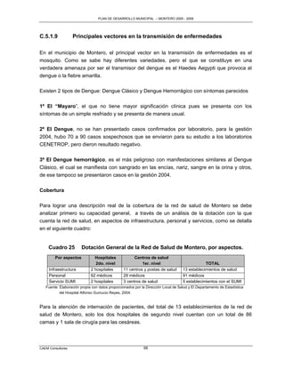 PLAN DE DESARROLLO MUNICIPAL – MONTERO 2005 - 2009




C.5.1.9            Principales vectores en la transmisión de enfermedades

En el municipio de Montero, el principal vector en la transmisión de enfermedades es el
mosquito. Como se sabe hay diferentes variedades, pero el que se constituye en una
verdadera amenaza por ser el transmisor del dengue es el Haedes Aegypti que provoca el
dengue o la fiebre amarilla.

Existen 2 tipos de Dengue: Dengue Clásico y Dengue Hemorrágico con síntomas parecidos

1º El “Mayaro”, el que no tiene mayor significación clínica pues se presenta con los
síntomas de un simple resfriado y se presenta de manera usual.

2º El Dengue, no se han presentado casos confirmados por laboratorio, para la gestión
2004, hubo 70 a 90 casos sospechosos que se enviaron para su estudio a los laboratorios
CENETROP, pero dieron resultado negativo.

3º El Dengue hemorrágico, es el más peligroso con manifestaciones similares al Dengue
Clásico, el cual se manifiesta con sangrado en las encías, nariz, sangre en la orina y otros,
de ese tampoco se presentaron casos en la gestión 2004.


Cobertura

Para lograr una descripción real de la cobertura de la red de salud de Montero se debe
analizar primero su capacidad general, a través de un análisis de la dotación con la que
cuenta la red de salud, en aspectos de infraestructura, personal y servicios, como se detalla
en el siguiente cuadro:


     Cuadro 25         Dotación General de la Red de Salud de Montero, por aspectos.
        Por aspectos           Hospitales             Centros de salud
                                2do. nivel                1er. nivel                           TOTAL
     Infraestructura         2 hospitales       11 centros y postas de salud       13 establecimientos de salud
     Personal                62 médicos         29 médicos                         91 médicos
     Servicio SUMI           2 hospitales       3 centros de salud                 5 establecimientos con el SUMI
   Fuente: Elaboración propia con datos proporcionados por la Dirección Local de Salud y El Departamento de Estadística
           del Hospital Alfonso Gumucio Reyes, 2004.


Para la atención de internación de pacientes, del total de 13 establecimientos de la red de
salud de Montero, solo los dos hospitales de segundo nivel cuentan con un total de 86
camas y 1 sala de cirugía para las cesáreas.




CAEM Consultores                                            68
 