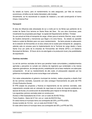 PLAN DE DESARROLLO MUNICIPAL – MONTERO 2005 - 2009




Su estado es bueno, pero el mantenimiento no esta asegurado, por falta de recursos
económicos, el tráfico es de media intensidad y alto tonelaje.
Actualmente, se ha reconstruido la carpeta de rodadura y se está construyendo el tramo
Chane -Colonia Piraí


Ferrocarril

El área de influencia esta atravesada de sur a norte por la vía férrea que partiendo de la
ciudad de Santa Cruz termina en Santa Rosa del Sara. Es una obra inconclusa, pues
inicialmente fue proyectada para llegar la capital del Departamento del Beni, Trinidad.
Su uso actual se limita al transporte de carga: clinker para el cemento Warnes, soya, azúcar
de Guabira (temporal) y mercancías que llegan a la zona franca. Su estado es operable
hasta la ciudad de Montero pero con poco mantenimiento. Se tiene previsto la adecuación
de la estación de ferrocarriles en el area urbana de la ciudad para transporte de pasajeros,
además esta en proceso para la implementación de la Terminal de carga desde o hacia
Santa Cruz por parte de la empresa de Ferrocarriles del Oriente (EFO) y el Gobierno
Municipal de Montero. El futuro de la vía esta ligado a la producción local y las posibilidades
de exportación.


Caminos vecinales

La red de caminos vecinales de tierra que penetran hasta comunidades y establecimientos
agrícolas y pecuarios no cumple con criterios de ingeniería que contemplen a los menos
aspectos geométricos, de drenaje pluvial y estabilización de la base mediante una adecuada
compactación. Al ser su mantenimiento de alto costo, el presupuesto asignado por los
gobiernos municipales de la zona nunca llega a ser suficiente.

Con estos antecedentes el gobierno municipal de montero, realiza proyectos a diseño final
de los caminos vecinales, buscando con esto conseguir financiamiento de parte del FPS
(Fondo Productivo Social).
El FPS acepta los proyectos y financia el mejoramiento de los caminos vecinales, este
mejoramiento consiste solo en colocado de capa base en zonas de mayores problemas en
épocas de lluvias y la construcción de alcantarillas para mejorar el drenaje de las aguas.
Los siguientes caminos vecinales estan en construccion:
Acceso a Villa Copacabana de 2.5 km. con un costo de 28,452.79 $us.
Tramo Guabira – Naico de 9.7 km. con un costo de 69,819.5 $us.
En estos tramos el municipio tiene una contraparte del 20% y el FPS el 80%.
Acceso turobito de 10.3 km. con un costo de 819,522.71 Bs.
En este ultimo tramo el municipio tiene una contraparte del 30% y el FPS del 70%.



CAEM Consultores                                  7
 