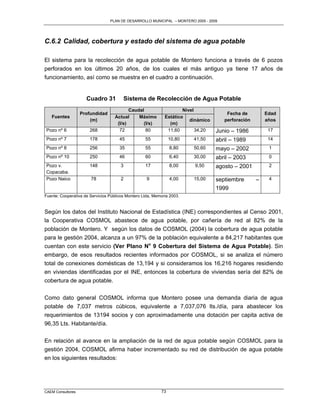 PLAN DE DESARROLLO MUNICIPAL – MONTERO 2005 - 2009




C.6.2 Calidad, cobertura y estado del sistema de agua potable

El sistema para la recolección de agua potable de Montero funciona a través de 6 pozos
perforados en los últimos 20 años, de los cuales el más antiguo ya tiene 17 años de
funcionamiento, así como se muestra en el cuadro a continuación.


                     Cuadro 31          Sistema de Recolección de Agua Potable
                                           Caudal                    Nivel
                   Profundidad                                                         Fecha de         Edad
   Fuentes                          Actual     Máximo        Estático
                       (m)                                              dinámico      perforación       años
                                     (l/s)       (l/s)         (m)
Pozo nº 6              268            72          80          11,60        34,20   Junio – 1986          17
Pozo nº 7              178            45           55           10,80    41,50     abril – 1989          14
Pozo nº 8              256            35           55           8,80     50,60     mayo – 2002           1
Pozo nº 10             250            46           60           6,40     30,00     abril – 2003          0
Pozo v.                148             3           17           8,00     9,50      agosto – 2001         2
Copacaba.
Pozo Naico             78              2            9           4,00     15,00     septiembre       –    4

                                                                                   1999
Fuente: Cooperativa de Servicios Públicos Montero Ltda, Memoria 2003.


Según los datos del Instituto Nacional de Estadística (INE) correspondientes al Censo 2001,
la Cooperativa COSMOL abastece de agua potable, por cañería de red al 82% de la
población de Montero. Y según los datos de COSMOL (2004) la cobertura de agua potable
para le gestión 2004, alcanza a un 97% de la población equivalente a 84,217 habitantes que
cuentan con este servicio (Ver Plano No 9 Cobertura del Sistema de Agua Potable). Sin
embargo, de esos resultados recientes informados por COSMOL, si se analiza el número
total de conexiones domésticas de 13,194 y si consideramos los 16,216 hogares residiendo
en viviendas identificadas por el INE, entonces la cobertura de viviendas sería del 82% de
cobertura de agua potable.

Como dato general COSMOL informa que Montero posee una demanda diaria de agua
potable de 7,037 metros cúbicos, equivalente a 7,037,076 lts./día, para abastecer los
requerimientos de 13194 socios y con aproximadamente una dotación per capita activa de
96,35 Lts. Habitante/día.

En relación al avance en la ampliación de la red de agua potable según COSMOL para la
gestión 2004, COSMOL afirma haber incrementado su red de distribución de agua potable
en los siguientes resultados:




CAEM Consultores                                           73
 