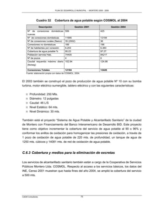 PLAN DE DESARROLLO MUNICIPAL – MONTERO 2005 - 2009




              Cuadro 32          Cobertura de agua potable según COSMOL al 2004

                   Descripción                     Gestión 2001                       Gestión 2004
     Nº de conexiones domésticas          599                              425
     nuevas
     Nº de conexiones domésticas          11995                            13194
     Nº de conexiones rurales (Naico)     35 (2002)                        36
     Conexiones no domésticas             189                              196
     Nº de habitantes por conexión        6.203                            6.383
     Cobertura de agua potable %          95.03                            97.27
     Población servida Hab.               74405                            84217
     Nº de pozos                          4                                6
     Caudal requerido máximo diario       102.94                           124.98
     (lts/seg)

     Conexiones Totales                   12184                            13426
    Fuente: elaboración propia con datos de COSMOL, 2004.


El 2003 también se construyó el pozo de producción de agua potable Nº 10 con su bomba
turbina, motor eléctrico sumergible, tablero eléctrico y con las siguientes características:

   M   Profundidad: 250 Mts.
   M   Diámetro: 12 pulgadas
   M   Caudal: 46 L/S
   M   Nivel Estático: 64 mts.
   M   Nivel Dinámico: 30 mts.


También está el proyecto “Sistema de Agua Potable y Alcantarillado Sanitario” de la ciudad
de Montero con Financiamiento del Banco Interamericano de Desarrollo BID. Este proyecto
tiene como objetivo incrementar la cobertura del servicio de agua potable al 90 o 96% y
conformar los anillos de oxidación para homogenizar las presiones de oxidación, a través de
1 pozo de oxidación de agua potable de 220 mts. de profundidad, un tanque de agua de
1250 mts. cúbicos y 14081 mts. de red de oxidación de agua potable.


C.6.3 Cobertura y medios para la eliminación de excretas

Los servicios de alcantarillado sanitario también están a cargo de la Cooperativa de Servicios
Públicos Montero Ltda. COSMOL. Respecto al acceso a los servicios básicos, los datos del
INE, Censo 2001 muestran que hasta fines del año 2004, se amplió la cobertura del servicio
a 500 mts.




CAEM Consultores                                            75
 