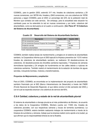 PLAN DE DESARROLLO MUNICIPAL – MONTERO 2005 - 2009




COSMOL, para la gestión 2003, extendió 317 mts. lineales de colectores sanitarios y 29
nuevas conexiones, con 38759 mts. lineales y 2943 conexiones, con una cobertura de 18785
personas y según COSMOL para el 2003 un porcentaje del 22% de la población total de
Montero que contaba con este servicio. Sin embargo, para la actualidad esta situación ha
cambiado pues se ha extendido la red en nuevas conexiones y por tanto, cobertura del
alcantarillado, como se demuestra en el cuadro a continuación. (Ver Plano No 10 Cobertura
del Sistema de Alcantarillado)


               Cuadro 33        Desarrollo del Sistema de Alcantarillado Sanitario
                                Descripción                          Gestión 2001     Gestión 2004
              Nº de conexiones nuevas                               89               32
              Nº de conexiones Nuevas Proyecto No Conectada                          595
              Población servida                                     17,858           18,989
              Cobertura alcantarillado                              22%              22%
            Fuente: elaboración propia con datos proporcionados por COSMOL, 2004


COSMOL también realiza tareas de mantenimiento y arreglos en el sistema de alcantarillado
sanitario, la Cooperativa informa que el 2003 ejecutó la limpieza preventiva de 11210 metros
lineales de colectores de alcantarillado sanitario, se realizaron 30 desobstrucciones de
colectores, 32 desobstrucciones de chicotillos sanitarios taponados, 7 limpiezas de cámaras
domiciliarias taponadas y 24 arreglos de hundimientos en las calles debido a rupturas de
colectores sanitarios. También realizó el mantenimiento de la estación de bombeo de aguas
servidas, incluyendo bombas, motores y transformadores.

Proyectos de Mejoramiento y ampliación

Para el 2003, COSMOL se encontraba en la implementación del proyecto de alcantarillado
sanitario financiado por el BID (Banco Interamericano de Desarrollo) a través del FNDR
(Fondo Nacional de Desarrollo Regional), el que debía concluir el 2do semestre del 2004 y
con el cual se esperaba alcanzar una cobertura de servicio del 65%.


C.6.4 Calidad, cobertura y estado de la red de alcantarillado pluvial

El sistema de alcantarillado o drenaje pluvial es el más problemático de Montero, de acuerdo
a los datos de la Cooperativa COSMOL, Montero cuenta con 11000 mts. lineales de
colectores pluviales, con sus respectivas cámaras y bocas de tormenta (sumideros). La
cooperativa COSMOL estaría también realizando trabajos de mantenimiento a través de la
limpieza de sumideros y cámaras, trabajo que la empresa realizó como aporte a la ciudad, ya
que afirman que la responsabilidad directa es de la Alcaldía.


CAEM Consultores                                         76
 
