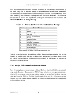 PLAN DE DESARROLLO MUNICIPAL – MONTERO 2005 - 2009




Para la presente gestión Montero aún tiene problemas de inundaciones, especialmente en
las zonas Sur y Este de la ciudad. Según el Departamento de Obras Públicas, en Montero
actualmente existe un total de 13 canales de drenaje pluvial en la ciudad de Montero. Entre
ellos el ENFE y el Muyurina que fueron planificados para evitar desbordes e inundaciones.
Los canales de drenaje más importantes por su gran dimensión son los siguientes. (Ver
Plano No 11 Sistema de Drenaje Pluvial)


             Cuadro 34         Canales distribuidos en la jurisdicción del Municipio

                    Número                       Canal de Drenaje
                    1              Enfe
                    2              Muyurina
                    3              Circunvalacion Este
                    4              Anillo este
                    5              Doble vía Montero-Guabira
                    6              Libertad
                    7              Villa Busch Guabira
                    8              Villa Virginia
                    9              Secundario Av. Barrientos
                    10             Villa Fátima Guabira
                    11             Villa Busch – Guabira Oeste
                    12             Bolívar (la floresta)
                    13             Comunidad el Naranjal
                   Fuente: elaborado con datos de la Dirección de Obras Públicas, 2003.


Todavía no se ha logrado compatibilizar el Plan Maestro de Pavimentación con el Plan
Maestro de Drenaje, tarea que será un desafío para la Alcaldía como para la población que
en muchos casos solicita la pavimentación aún cuando no cuenten en su calle con la
instalación de drenaje pluvial.


C.6.5 Recojo y tratamiento de residuos sólidos

Para el recojo y tratamiento de residuos sólidos el Gobierno Municipal, licitó los servicios a la
empresa de Servicios y Construcciones MOTACU, que actualmente es responsable del aseo
urbano. Sin embargo, al presente se produjeron quejas en torno al servicio de la empresa,
razón por lo cual, el Gobierno Municipal decidió suspender el contrato y licitar nuevamente el
servicio, pero esta vez con la coparticipación de microempresas de aseo urbano organizadas
en los distritos o barrios.




CAEM Consultores                                            78
 