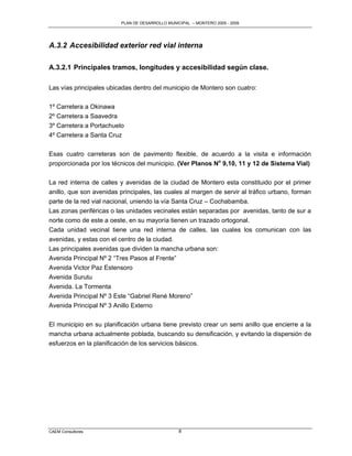 PLAN DE DESARROLLO MUNICIPAL – MONTERO 2005 - 2009




A.3.2 Accesibilidad exterior red vial interna

A.3.2.1 Principales tramos, longitudes y accesibilidad según clase.

Las vías principales ubicadas dentro del municipio de Montero son cuatro:

1º Carretera a Okinawa
2º Carretera a Saavedra
3º Carretera a Portachuelo
4º Carretera a Santa Cruz

Esas cuatro carreteras son de pavimento flexible, de acuerdo a la visita e información
proporcionada por los técnicos del municipio. (Ver Planos No 9,10, 11 y 12 de Sistema Vial)

La red interna de calles y avenidas de la ciudad de Montero esta constituido por el primer
anillo, que son avenidas principales, las cuales al margen de servir al tráfico urbano, forman
parte de la red vial nacional, uniendo la vía Santa Cruz – Cochabamba.
Las zonas periféricas o las unidades vecinales están separadas por avenidas, tanto de sur a
norte como de este a oeste, en su mayoría tienen un trazado ortogonal.
Cada unidad vecinal tiene una red interna de calles, las cuales los comunican con las
avenidas, y estas con el centro de la ciudad.
Las principales avenidas que dividen la mancha urbana son:
Avenida Principal Nº 2 “Tres Pasos al Frente”
Avenida Victor Paz Estensoro
Avenida Surutu
Avenida. La Tormenta
Avenida Principal Nº 3 Este “Gabriel René Moreno”
Avenida Principal Nº 3 Anillo Externo

El municipio en su planificación urbana tiene previsto crear un semi anillo que encierre a la
mancha urbana actualmente poblada, buscando su densificación, y evitando la dispersión de
esfuerzos en la planificación de los servicios básicos.




CAEM Consultores                                 8
 