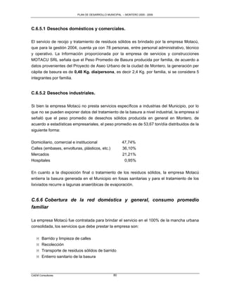 PLAN DE DESARROLLO MUNICIPAL – MONTERO 2005 - 2009




C.6.5.1 Desechos domésticos y comerciales.

El servicio de recojo y tratamiento de residuos sólidos es brindado por la empresa Motacú,
que para la gestión 2004, cuenta ya con 78 personas, entre personal administrativo, técnico
y operativo. La Información proporcionada por la empresa de servicios y construcciones
MOTACU SRL señala que el Peso Promedio de Basura producida por familia, de acuerdo a
datos provenientes del Proyecto de Aseo Urbano de la ciudad de Montero, la generación per
cápita de basura es de 0,48 Kg. día/persona, es decir 2,4 Kg. por familia, si se considera 5
integrantes por familia.


C.6.5.2 Desechos industriales.

Si bien la empresa Motacú no presta servicios específicos a industrias del Municipio, por lo
que no se pueden exponer datos del tratamiento de la basura a nivel industrial, la empresa sí
señaló que el peso promedio de desechos sólidos producida en general en Montero, de
acuerdo a estadísticas empresariales, el peso promedio es de 53,67 ton/día distribuidos de la
siguiente forma:

Domiciliario, comercial e institucional                47,74%
Calles (embases, envolturas, plásticos, etc.)          36,10%
Mercados                                               21,21%
Hospitales                                              0,95%

En cuanto a la disposición final o tratamiento de los residuos sólidos, la empresa Motacú
entierra la basura generada en el Municipio en fosas sanitarias y para el tratamiento de los
lixiviados recurre a lagunas anaeróbicas de evaporación.


C.6.6 Cobertura de la red doméstica y general, consumo promedio
familiar

La empresa Motacú fue contratada para brindar el servicio en el 100% de la mancha urbana
consolidada, los servicios que debe prestar la empresa son:

   M   Barrido y limpieza de calles
   M   Recolección
   M   Transporte de residuos sólidos de barrido
   M   Entierro sanitario de la basura



CAEM Consultores                                 80
 