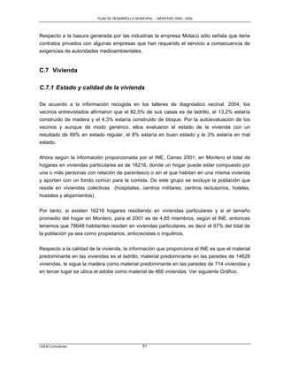 PLAN DE DESARROLLO MUNICIPAL – MONTERO 2005 - 2009




Respecto a la basura generada por las industrias la empresa Motacú sólo señala que tiene
contratos privados con algunas empresas que han requerido el servicio a consecuencia de
exigencias de autoridades medioambientales.


C.7 Vivienda

C.7.1 Estado y calidad de la vivienda

De acuerdo a la información recogida en los talleres de diagnóstico vecinal, 2004, los
vecinos entrevistados afirmaron que el 82,5% de sus casas es de ladrillo, el 13,2% estaría
construido de madera y el 4,3% estaría construido de bloque. Por la autoevaluación de los
vecinos y aunque de modo genérico, ellos evaluaron el estado de la vivienda con un
resultado de 89% en estado regular, el 8% estaría en buen estado y le 3% estaría en mal
estado.

Ahora según la información proporcionada por el INE, Censo 2001, en Montero el total de
hogares en viviendas particulares es de 16216, donde un hogar puede estar compuesto por
una o más personas con relación de parentesco o sin el que habitan en una misma vivienda
y aportan con un fondo común para la comida. De este grupo se excluye la población que
reside en viviendas colectivas (hospitales, centros militares, centros reclusorios, hoteles,
hostales y alojamientos).

Por tanto, si existen 16216 hogares residiendo en viviendas particulares y si el tamaño
promedio del hogar en Montero, para el 2001 es de 4,85 miembros, según el INE, entonces
tenemos que 78648 habitantes residen en viviendas particulares, es decir el 97% del total de
la población ya sea como propietarios, anticrecistas o inquilinos.

Respecto a la calidad de la vivienda, la información que proporciona el INE es que el material
predominante en las viviendas es el ladrillo, material predominante en las paredes de 14628
viviendas, le sigue la madera como material predominante en las paredes de 714 viviendas y
en tercer lugar se ubica el adobe como material de 466 viviendas. Ver siguiente Gráfico.




CAEM Consultores                                81
 