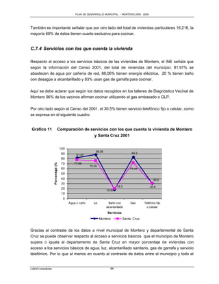 PLAN DE DESARROLLO MUNICIPAL – MONTERO 2005 - 2009




También es importante señalar que por otro lado del total de viviendas particulares 16,216, la
mayoría 69% de éstos tienen cuarto exclusivo para cocinar.


C.7.4 Servicios con los que cuenta la vivienda

Respecto al acceso a los servicios básicos de las viviendas de Montero, el INE señala que
según la información del Censo 2001, del total de viviendas del municipio: 81,97% se
abastecen de agua por cañería de red, 88,06% tienen energía eléctrica, 20 % tienen baño
con desagüe a alcantarillado y 83% usan gas de garrafa para cocinar.

Aquí se debe aclarar que según los datos recogidos en los talleres de Diagnóstico Vecinal de
Montero 96% de los vecinos afirman cocinar utilizando el gas embasado o GLP.

Por otro lado según el Censo del 2001, el 30,5% tienen servicio telefónico fijo o celular, como
se expresa en el siguiente cuadro:


 Gráfico 11                    Comparación de servicios con los que cuenta la vivienda de Montero
                                                y Santa Cruz 2001


                                    100
                                                            88.06
                                     90                                                83.2
                                               81.97
                                     80
                   Porcentaje (%)




                                     70      77.66
                                                        76.05
                                     60                                              71.41
                                     50
                                     40                                                               30.5
                                     30
                                                                            18.3                   30.6
                                     20                             19.69
                                     10
                                      0
                                          Agua x caño     luz         Baño con        Gas      Teléfono fijo
                                                                    alcantarillado              o celular
                                                                     Servicios
                                                                Montero          Santa. Cruz


Gracias al contraste de los datos a nivel municipal de Montero y departamental de Santa
Cruz se puede observar respecto al acceso a servicios básicos que el municipio de Montero
supera o iguala al departamento de Santa Cruz en mayor porcentaje de viviendas con
acceso a los servicios básicos de agua, luz, alcantarillado sanitario, gas de garrafa y servicio
telefónico. Por lo que al menos en cuanto al contraste de datos entre el municipio y todo el


CAEM Consultores                                                       84
 