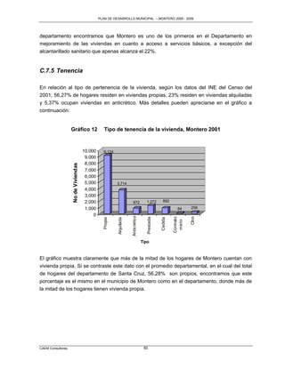 PLAN DE DESARROLLO MUNICIPAL – MONTERO 2005 - 2009




departamento encontramos que Montero es uno de los primeros en el Departamento en
mejoramiento de las viviendas en cuanto a acceso a servicios básicos, a excepción del
alcantarillado sanitario que apenas alcanza el 22%.


C.7.5 Tenencia

En relación al tipo de pertenencia de la vivienda, según los datos del INE del Censo del
2001, 56,27% de hogares residen en viviendas propias, 23% residen en viviendas alquiladas
y 5,37% ocupan viviendas en anticrético. Más detalles pueden apreciarse en el gráfico a
continuación:


                   Gráfico 12                    Tipo de tenencia de la vivienda, Montero 2001


                                     10,000      9,124
                                      9,000
                                      8,000
                   No de Viviendas




                                      7,000
                                      6,000
                                      5,000              3,714
                                      4,000
                                      3,000
                                      2,000                           872            1,272        892

                                      1,000                                                                  84      258
                                          0
                                                                     Anticretico




                                                                                                                     Otro
                                                                                                          Contrato
                                                                                      Prestada


                                                                                                 Cedida
                                                Propia


                                                         Alquilada




                                                                                                           mixto




                                                                                   Tipo



El gráfico muestra claramente que más de la mitad de los hogares de Montero cuentan con
vivienda propia. Si se contraste este dato con el promedio departamental, en el cual del total
de hogares del departamento de Santa Cruz, 56,28% son propios, encontramos que este
porcentaje es el mismo en el municipio de Montero como en el departamento, donde más de
la mitad de los hogares tienen vivienda propia.




CAEM Consultores                                                                    85
 