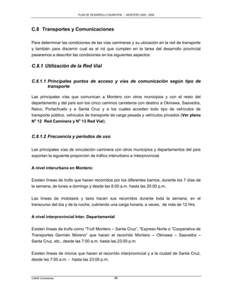 PLAN DE DESARROLLO MUNICIPAL – MONTERO 2005 - 2009




C.8 Transportes y Comunicaciones

Para determinar las condiciones de las vías camineras y su ubicación en la red de transporte
y también para discernir cual es el rol que cumplen en la tarea del desarrollo provincial
pasaremos a describir las condiciones en los siguientes aspectos:

C.8.1 Utilización de la Red Vial


C.8.1.1 Principales puntos de acceso y vías de comunicación según tipo de
        transporte

Las principales vías que comunican a Montero con otros municipios y con el resto del
departamento y del país son los cinco caminos carreteros con destino a Okinawa, Saavedra,
Naico, Portachuelo y a Santa Cruz y a los cuales acceden todo tipo de vehículos de
transporte público, vehículos de transporte de carga pesada y vehículos privados (Ver plano
No 12 Red Caminera y No 13 Red Vial).


C.8.1.2 Frecuencia y periodos de uso

Las principales vías de vinculación caminera con otros municipios y departamentos del país
soportan la siguiente proporción de tráfico interurbano e interprovincial.

A nivel interurbano en Montero:

Existen líneas de trufis que hacen recorridos por los diferentes barrios, durante los 7 días de
la semana, de lunes a domingo y desde las 8:00 a.m. hasta las 20:00 p.m.

Las líneas de mototaxis y taxis hacen sus recorridos durante toda la semana, en el
transcurso del día y de la noche, cubriendo una carga horaria, a veces, de más de 12 Hrs.

A nivel interprovincial Inter. Departamental

Existen líneas de trufis como “Trufi Montero – Santa Cruz”, “Expreso Norte o “Cooperativa de
Transportes Germán Moreno” que hacen el recorrido Montero – Okinawa – Saavedra –
Santa Cruz, etc., desde las 7:00 a.m. hasta las 23:00 p.m.

Existen líneas de micros que hacen el recorrido interprovincial y a la ciudad de Santa Cruz,
desde las 7:00 a.m. - hasta las 23:00 p.m.



CAEM Consultores                                 86
 