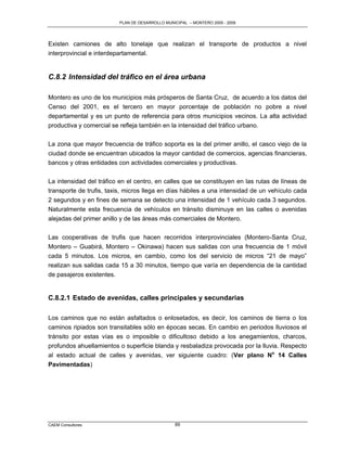 PLAN DE DESARROLLO MUNICIPAL – MONTERO 2005 - 2009




Existen camiones de alto tonelaje que realizan el transporte de productos a nivel
interprovincial e interdepartamental.


C.8.2 Intensidad del tráfico en el área urbana

Montero es uno de los municipios más prósperos de Santa Cruz, de acuerdo a los datos del
Censo del 2001, es el tercero en mayor porcentaje de población no pobre a nivel
departamental y es un punto de referencia para otros municipios vecinos. La alta actividad
productiva y comercial se refleja también en la intensidad del tráfico urbano.

La zona que mayor frecuencia de tráfico soporta es la del primer anillo, el casco viejo de la
ciudad donde se encuentran ubicados la mayor cantidad de comercios, agencias financieras,
bancos y otras entidades con actividades comerciales y productivas.

La intensidad del tráfico en el centro, en calles que se constituyen en las rutas de líneas de
transporte de trufis, taxis, micros llega en días hábiles a una intensidad de un vehículo cada
2 segundos y en fines de semana se detecto una intensidad de 1 vehículo cada 3 segundos.
Naturalmente esta frecuencia de vehículos en tránsito disminuye en las calles o avenidas
alejadas del primer anillo y de las áreas más comerciales de Montero.


Las cooperativas de trufis que hacen recorridos interprovinciales (Montero-Santa Cruz,
Montero – Guabirá, Montero – Okinawa) hacen sus salidas con una frecuencia de 1 móvil
cada 5 minutos. Los micros, en cambio, como los del servicio de micros “21 de mayo”
realizan sus salidas cada 15 a 30 minutos, tiempo que varía en dependencia de la cantidad
de pasajeros existentes.


C.8.2.1 Estado de avenidas, calles principales y secundarias

Los caminos que no están asfaltados o enlosetados, es decir, los caminos de tierra o los
caminos ripiados son transitables sólo en épocas secas. En cambio en periodos lluviosos el
tránsito por estas vías es o imposible o dificultoso debido a los anegamientos, charcos,
profundos ahuellamientos o superficie blanda y resbaladiza provocada por la lluvia. Respecto
al estado actual de calles y avenidas, ver siguiente cuadro: (Ver plano No 14 Calles
Pavimentadas)




CAEM Consultores                                89
 