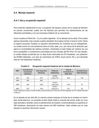 PLAN DE DESARROLLO MUNICIPAL – MONTERO 2005 - 2009




A.4 Manejo espacial


A.4.1 Uso y ocupación espacial


Para entender rápidamente el uso y ocupación del espacio urbano de la ciudad de Montero
es preciso comprender cuales son los factores que permiten los asentamientos de las
diferentes actividades y a la vez el proceso histórico de su crecimiento.

Como muestra el Plano No. 13 y el cuadro siguiente. En la década de los años 70 la ciudad
apenas alcanzaba unas cuantas cuadras alrededor de la plaza central y hacia el norte, frente
al ingenio azucarero Guabirá un pequeño asentamiento de viviendas de sus trabajadores.
La ciudad crecía con una tendencia hacía el norte, este y sur, por causa de la atracción que
ejerce la accesibilidad del sistema carretero, frenándose al lado Oeste por tratarse de una
zona susceptible a inundaciones provocadas por las crecidas del Río Piraí. En esa década,
la ciudad estaba constituida por un área bruta urbanizada de 275 hectáreas, una población
de 28.686 habitantes, una tasa de crecimiento de 9.85% anual (censo 76) y una densidad
neta de 104 habitantes/ hectáreas.


            Cuadro 2           Ocupación espacial histórica de la ciudad de Montero
               Área Bruta de                                                           Tasa de
   AÑO                               Total Superficie          Población                                  Densidad Bruta
                Crecimiento                                                         Crecimiento %
                                       (Hectárea)             (Habitantes)                                Habit./Hectárea
                 (Hectárea)                                                           Habit./Año
                                                                   28.686
   1970              275                    275                  (censo 76)               9,85                   104
   1980              385                    660
                                                                   57.027
   1990              542                    1202                 (censo 92)               4,50                    47
                                                                   80.341
   2000              270                    1472                 (censo 01)               3,41                    54
Fuente: Elaboración propia con datos del INE y proporcionados por la Dirección del Plan Regulador de la H. Alcaldía Municipal
de Montero.


En la década de los años 80, la mancha urbana traspasa el límite de la carretera al mismo
lado (norte-este-sur), se completa al lado Oeste hasta la avenida del primer anillo con muy
baja densidad y también crece el asentamiento de Guabirá, incrementándose la superficie en
385 hectáreas, alcanzando de esta manera las 660 hectáreas. Cabe señalar que en esta
década no tenemos información censal.




CAEM Consultores                                             9
 