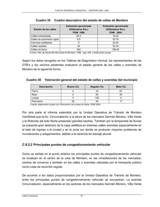PLAN DE DESARROLLO MUNICIPAL – MONTERO 2005 - 2009




             Cuadro 35           Cuadro descriptivo del estado de calles de Montero
                                            Extensión aproximada                    Extensión aproximada
           Estado de las calles               (Kilómetros Km.)                        (Kilómetros Km.)
                                                  PDM 1998                               PDM 2004
         Calles enlosetadas                         20.4                                    16.24
         Calles de pavimento rígido                  9.5                                    25.18
         Avenidas asfaltadas                           8                                    20.04
         Calles ripiadas                              24                                    50.34
         Calles de tierra                            442                                   189.45
       Fuente: Plan de Desarrollo Municipal de Montero, 1998, pág. 228 y elaboración propia.


Según los datos recogidos en los Talleres de Diagnóstico Vecinal, los representantes de las
OTB‟s y los vecinos asistentes evaluaron el estado general de las calles y avenidas de
Montero de la siguiente forma:


    Cuadro 36          Valoración general del estado de calles y avenidas del municipio

                   Descripción                Bueno (%)               Regular (%)              Malo (%)
         Tierra                                    0                       33                    67
         Ripio                                     0                       50                    50
         Loseta                                    0                      100                     0
         Pavimento                                55                       28                    17
        Fuente: elaboración propia con información de la base de datos, PDM 2004.


Por otra parte el informe extendido por la Unidad Operativa de Tránsito de Montero
manifiesta que la Av. Circunvalación a la altura de los mercados Germán Moreno, Villa Verde
y la Rotonda del lado Norte presentan grandes baches. También por la temporada de lluvias
se presenta gran deterioro de la capa asfáltica en diversas calles avenidas especialmente en
el lado de ingreso a la ciudad y en la zona sur donde se producen mayores problemas de
inundaciones y anegamientos, debido a la carencia de drenaje pluvial.


C.8.2.2 Principales puntos de congestionamiento vehicular

Como se señala en el punto anterior los principales puntos de congestionamiento vehicular
se localizan en el centro de la urbe de Montero, en las inmediaciones de los mercados,
centros de comercio y también en las calles o avenidas utilizadas por el transporte público
como rutas de recorrido regular.


De acuerdo a los datos proporcionados por la Unidad Operativa de Tránsito de Montero,
entre los principales puntos de congestionamiento vehicular se encuentran: La avenida
Circunvalación, especialmente en los sectores de los mercados Germán Moreno, Villa Verde



CAEM Consultores                                            91
 