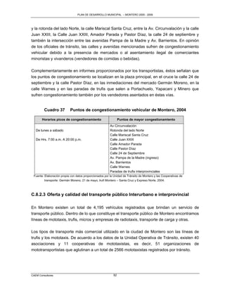 PLAN DE DESARROLLO MUNICIPAL – MONTERO 2005 - 2009




y la rotonda del lado Norte, la calle Mariscal Santa Cruz, entre la Av. Circunvalación y la calle
Juan XXIII, la Calle Juan XXIII, Amador Parada y Pastor Díaz, la calle 24 de septiembre y
también la intersección entre las avenidas Pampa de la Madre y Av. Barrientos. En opinión
de los oficiales de tránsito, las calles y avenidas mencionadas sufren de congestionamiento
vehicular debido a la presencia de mercados o al asentamiento ilegal de comerciantes
minoristas y vivanderos (vendedores de comidas o bebidas).

Complementariamente en informes proporcionados por los transportistas, éstos señalan que
los puntos de congestionamiento se localizan en la plaza principal, en el cruce la calle 24 de
septiembre y la calle Pastor Díaz, en las inmediaciones del mercado Germán Moreno, en la
calle Warnes y en las paradas de trufis que salen a Portachuelo, Yapacani y Minero que
sufren congestionamiento también por los vendedores asentados en éstas vías.


         Cuadro 37          Puntos de congestionamiento vehicular de Montero, 2004

       Horarios picos de congestionamiento                       Puntos de mayor congestionamiento
                                                         Av Circunvalación
   De lunes a sábado                                     Rotonda del lado Norte
                                                         Calle Mariscal Santa Cruz
   De Hrs. 7:00 a.m. A 20:00 p.m.                        Calle Juan XXIII
                                                         Calle Amador Parada
                                                         Calle Pastor Díaz
                                                         Calle 24 de Septiembre
                                                         Av. Pampa de la Madre (ingreso)
                                                         Av. Barrientos
                                                         Calle Warnes
                                                         Paradas de trufis interprovinciales
 Fuente: Elaboración propia con datos proporcionados por la Unidad de Tránsito de Montero y las Cooperativas de
         transporte: Germán Moreno, 21 de mayo, trufi Montero – Santa Cruz y Expreso Norte, 2004.



C.8.2.3 Oferta y calidad del transporte público Interurbano e interprovincial

En Montero existen un total de 4,195 vehículos registrados que brindan un servicio de
transporte público. Dentro de lo que constituye el transporte público de Montero encontramos
líneas de mototaxis, trufis, micros y empresas de radiotaxis, transporte de carga y otras.


Los tipos de transporte más comercial utilizado en la ciudad de Montero son las líneas de
trufis y los mototaxis. De acuerdo a los datos de la Unidad Operativa de Tránsito, existen 40
asociaciones y 11 cooperativas de mototaxistas, es decir, 51 organizaciones de
mototransportistas que aglutinan a un total de 2566 mototaxistas registrados por tránsito.




CAEM Consultores                                            92
 