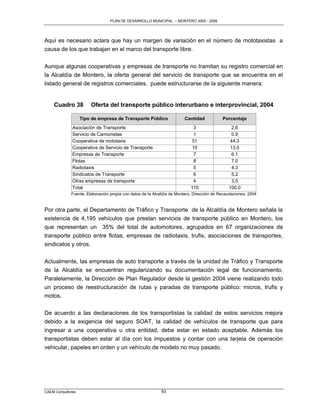 PLAN DE DESARROLLO MUNICIPAL – MONTERO 2005 - 2009




Aquí es necesario aclara que hay un margen de variación en el número de mototaxistas a
causa de los que trabajan en el marco del transporte libre.

Aunque algunas cooperativas y empresas de transporte no tramitan su registro comercial en
la Alcaldía de Montero, la oferta general del servicio de transporte que se encuentra en el
listado general de registros comerciales, puede estructurarse de la siguiente manera:


    Cuadro 38          Oferta del transporte público interurbano e interprovincial, 2004

                   Tipo de empresa de Transporte Público               Cantidad            Porcentaje
              Asociación de Transporte                                     3                   2.6
              Servicio de Camionetas                                       1                   0.9
              Cooperativa de mototaxis                                    51                   44.3
              Cooperativa de Servicio de Transporte                       15                   13.0
              Empresas de Transporte                                       7                   6.1
              Flotas                                                       8                   7.0
              Radiotaxis                                                   5                   4.3
              Sindicatos de Transporte                                     6                   5.2
              Otras empresas de transporte                                 4                   3.5
              Total                                                       115                 100.0
             Fuente: Elaboración propia con datos de la Alcaldía de Montero, Dirección de Recaudaciones, 2004


Por otra parte, el Departamento de Tràfico y Transporte de la Alcaldía de Montero señala la
existencia de 4,195 vehículos que prestan servicios de transporte público en Montero, los
que representan un 35% del total de automotores, agrupados en 67 organizaciones de
transporte público entre flotas, empresas de radiotaxis, trufis, asociaciones de transportes,
sindicatos y otros.

Actualmente, las empresas de auto transporte a través de la unidad de Tráfico y Transporte
de la Alcaldía se encuentran regularizando su documentación legal de funcionamiento.
Paralelamente, la Dirección de Plan Regulador desde la gestión 2004 viene realizando todo
un proceso de reestructuración de rutas y paradas de transporte público: micros, trufis y
motos.

De acuerdo a las declaraciones de los transportistas la calidad de estos servicios mejora
debido a la exigencia del seguro SOAT, la calidad de vehículos de transporte que para
ingresar a una cooperativa u otra entidad, debe estar en estado aceptable. Además los
transportistas deben estar al día con los impuestos y contar con una tarjeta de operación
vehicular, papeles en orden y un vehículo de modelo no muy pasado.




CAEM Consultores                                           93
 