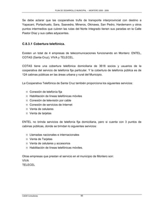 PLAN DE DESARROLLO MUNICIPAL – MONTERO 2005 - 2009




Se debe aclarar que las cooperativas trufis de transporte interprovincial con destino a
Yapacani, Portachuelo, Sara, Saavedra, Mineros, Okinawa, San Pedro, Hardemann y otros
puntos intermedios que cubren las rutas del Norte Integrado tienen sus paradas en la Calle
Pastor Díaz y sus calles adyacentes.


C.8.3.1 Cobertura telefónica.

Existen un total de 4 empresas de telecomunicaciones funcionando en Montero: ENTEL,
COTAS (Santa Cruz), VIVA y TELECEL.

COTAS tiene una cobertura telefónica domiciliaria de 3618 socios y usuarios de la
cooperativa del servicio de telefonía fija particular. Y la cobertura de telefonía pública es de
124 cabinas públicas en las áreas urbana y rural del Municipio.

La Cooperativa Telefónica de Santa Cruz también proporciona los siguientes servicios:

   M Conexión de telefonía fija
   M Habilitación de líneas telefónicas móviles
   M   Conexión de televisión por cable
   M   Conexión de servicios de Internet
   M   Venta de celulares
   M   Venta de tarjetas

ENTEL no brinda servicios de telefonía fija domiciliaria, pero si cuenta con 3 puntos de
cabinas públicas, donde se brindan lo siguientes servicios:

   M   Llamadas nacionales e internacionales
   M   Venta de Tarjetas
   M   Venta de celulares y accesorios
   M   Habilitación de líneas telefónicas móviles.

Otras empresas que prestan el servicio en el municipio de Montero son:
VIVA
TELECEL




CAEM Consultores                                  95
 