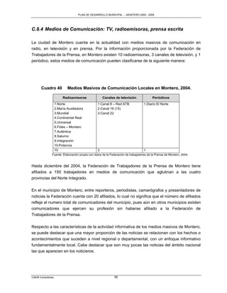 PLAN DE DESARROLLO MUNICIPAL – MONTERO 2005 - 2009




C.8.4 Medios de Comunicación: TV, radioemisoras, prensa escrita

La ciudad de Montero cuenta en la actualidad con medios masivos de comunicación en
radio, en televisión y en prensa. Por la información proporcionada por la Federación de
Trabajadores de la Prensa, en Montero existen 10 radioemisoras, 3 canales de televisión, y 1
periódico, estos medios de comunicación pueden clasificarse de la siguiente manera:




      Cuadro 40            Medios Masivos de Comunicación Locales en Montero, 2004.

                        Radioemisoras              Canales de televisión               Periódicos
                   1.Norte                     1.Canal 8 – Red ATB               1.Diario El Norte
                   2.María Auxiliadora         2.Canal 16 (15)
                   3.Mundial                   3.Canal 22
                   4.Continental Real
                   5.Universal
                   6.Fides – Montero
                   7.Auténtica
                   8.Saturno
                   9.Integración
                   10.Potencia
                   10                          3                                 1
              Fuente: Elaboración propia con datos de la Federación de trabajadores de la Prensa de Montero, 2004.


Hasta diciembre del 2004, la Federación de Trabajadores de la Prensa de Montero tiene
afiliados a 150 trabajadores en medios de comunicación que aglutinan a las cuatro
provincias del Norte Integrado.

En el municipio de Montero, entre reporteros, periodistas, camarógrafos y presentadores de
noticias la Federación cuenta con 20 afiliados, lo cual no significa que el número de afiliados
refleje el numero total de comunicadores del municipio, pues aún en otros municipios existen
comunicadores que ejercen su profesión sin haberse afiliado a la Federación de
Trabajadores de la Prensa.

Respecto a las características de la actividad informativa de los medios masivos de Montero,
se puede destacar que una mayor proporción de las noticias se relacionan con los hechos o
acontecimientos que suceden a nivel regional o departamental, con un enfoque informativo
fundamentalmente local. Cabe destacar que son muy pocas las noticias del ámbito nacional
las que aparecen en los noticieros.




CAEM Consultores                                           96
 