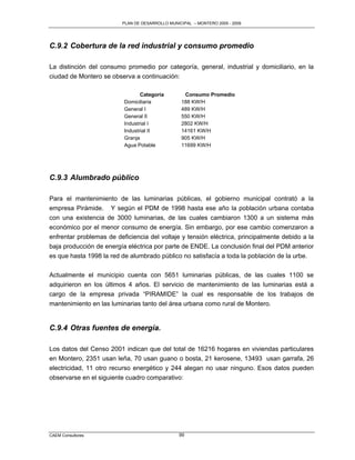 PLAN DE DESARROLLO MUNICIPAL – MONTERO 2005 - 2009




C.9.2 Cobertura de la red industrial y consumo promedio

La distinción del consumo promedio por categoría, general, industrial y domiciliario, en la
ciudad de Montero se observa a continuación:

                                 Categoría        Consumo Promedio
                          Domiciliaria           188 KW/H
                          General I              489 KW/H
                          General II             550 KW/H
                          Industrial I           2802 KW/H
                          Industrial II          14161 KW/H
                          Granja                 905 KW/H
                          Agua Potable           11699 KW/H




C.9.3 Alumbrado público

Para el mantenimiento de las luminarias públicas, el gobierno municipal contrató a la
empresa Pirámide. Y según el PDM de 1998 hasta ese año la población urbana contaba
con una existencia de 3000 luminarias, de las cuales cambiaron 1300 a un sistema más
económico por el menor consumo de energía. Sin embargo, por ese cambio comenzaron a
enfrentar problemas de deficiencia del voltaje y tensión eléctrica, principalmente debido a la
baja producción de energía eléctrica por parte de ENDE. La conclusión final del PDM anterior
es que hasta 1998 la red de alumbrado público no satisfacía a toda la población de la urbe.

Actualmente el municipio cuenta con 5651 luminarias públicas, de las cuales 1100 se
adquirieron en los últimos 4 años. El servicio de mantenimiento de las luminarias está a
cargo de la empresa privada “PIRAMIDE” la cual es responsable de los trabajos de
mantenimiento en las luminarias tanto del área urbana como rural de Montero.


C.9.4 Otras fuentes de energía.

Los datos del Censo 2001 indican que del total de 16216 hogares en viviendas particulares
en Montero, 2351 usan leña, 70 usan guano o bosta, 21 kerosene, 13493 usan garrafa, 26
electricidad, 11 otro recurso energético y 244 alegan no usar ninguno. Esos datos pueden
observarse en el siguiente cuadro comparativo:




CAEM Consultores                                99
 