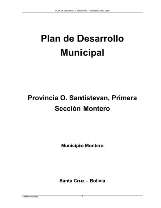 PLAN DE DESARROLLO MUNICIPAL – MONTERO 2005 - 2009




                   Plan de Desarrollo
                       Municipal



     Provincia O. Santistevan, Primera
             Sección Montero




                           Municipio Montero




                         Santa Cruz – Bolivia


CAEM Consultores                              1
 