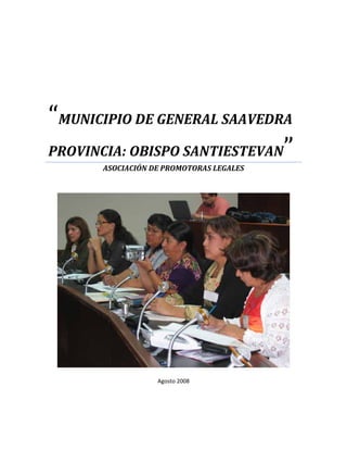 

 

 

 




“MUNICIPIO DE GENERAL SAAVEDRA 
PROVINCIA: OBISPO SANTIESTEVAN”
      ASOCIACIÓN DE PROMOTORAS LEGALES 
                        
                        




                                           

                  Agosto 2008 
 