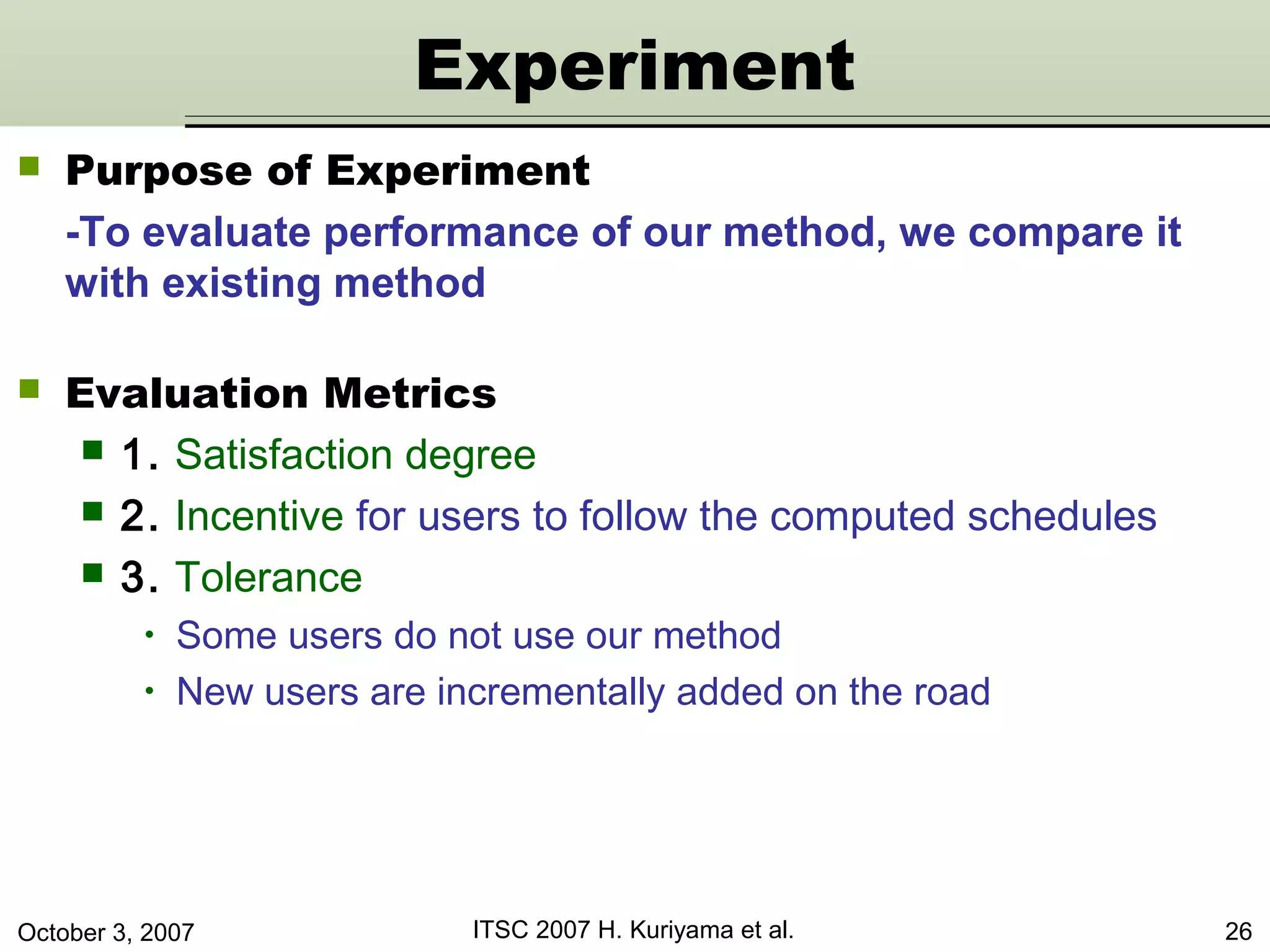 October 3, 2007 ITSC 2007 H. Kuriyama et al. 26
 Purpose of Experiment
-To evaluate performance of our method, we compare it
with existing method
Experiment
 Evaluation Metrics
 1. Satisfaction degree
 2. Incentive for users to follow the computed schedules
 3. Tolerance
• Some users do not use our method
• New users are incrementally added on the road
 