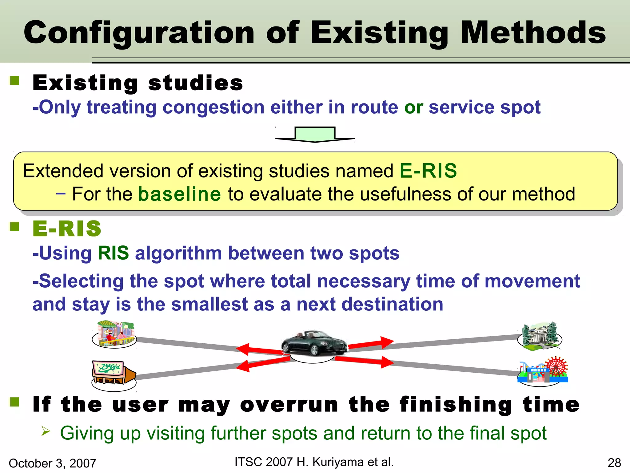 October 3, 2007 ITSC 2007 H. Kuriyama et al. 28
 Existing studies
-Only treating congestion either in route or service spot
Configuration of Existing Methods
Extended version of existing studies named E-RIS
− For the baseline to evaluate the usefulness of our method
Extended version of existing studies named E-RIS
− For the baseline to evaluate the usefulness of our method
 E-RIS
-Using RIS algorithm between two spots
-Selecting the spot where total necessary time of movement
and stay is the smallest as a next destination
 If the user may overrun the finishing time
 Giving up visiting further spots and return to the final spot
 