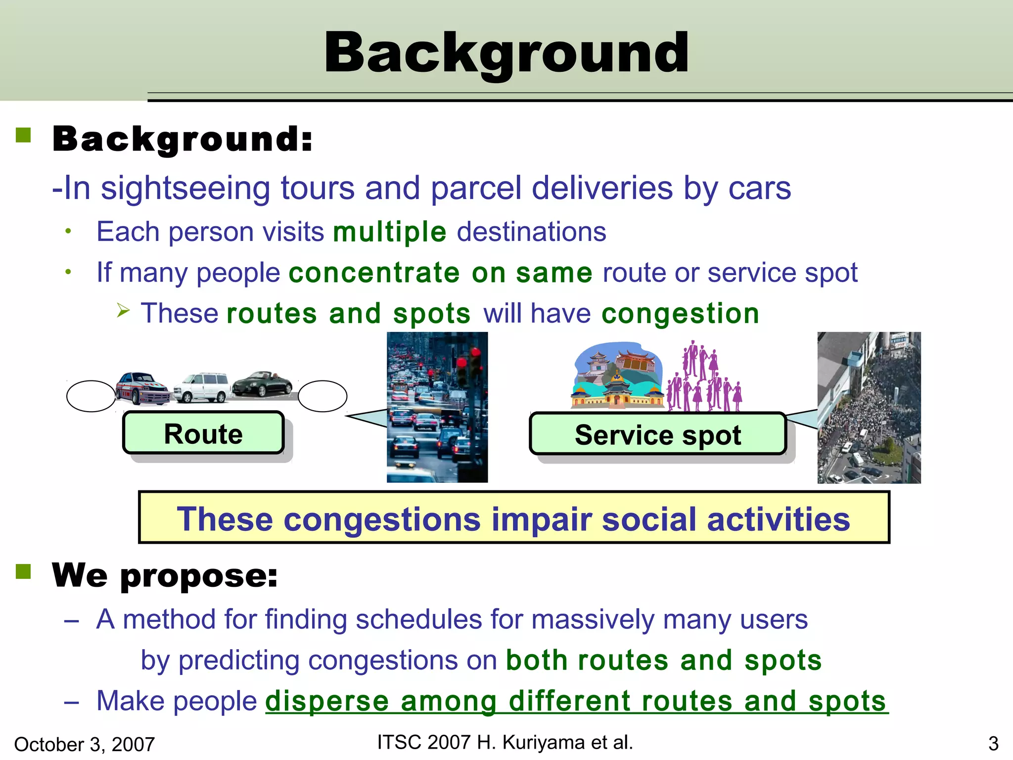 October 3, 2007 ITSC 2007 H. Kuriyama et al. 3
 Background:
-In sightseeing tours and parcel deliveries by cars
• Each person visits multiple destinations
• If many people concentrate on same route or service spot
 These routes and spots will have congestion
RouteRoute Service spotService spot
These congestions impair social activities
Background
 We propose:
– A method for finding schedules for massively many users
by predicting congestions on both routes and spots
– Make people disperse among different routes and spots
 