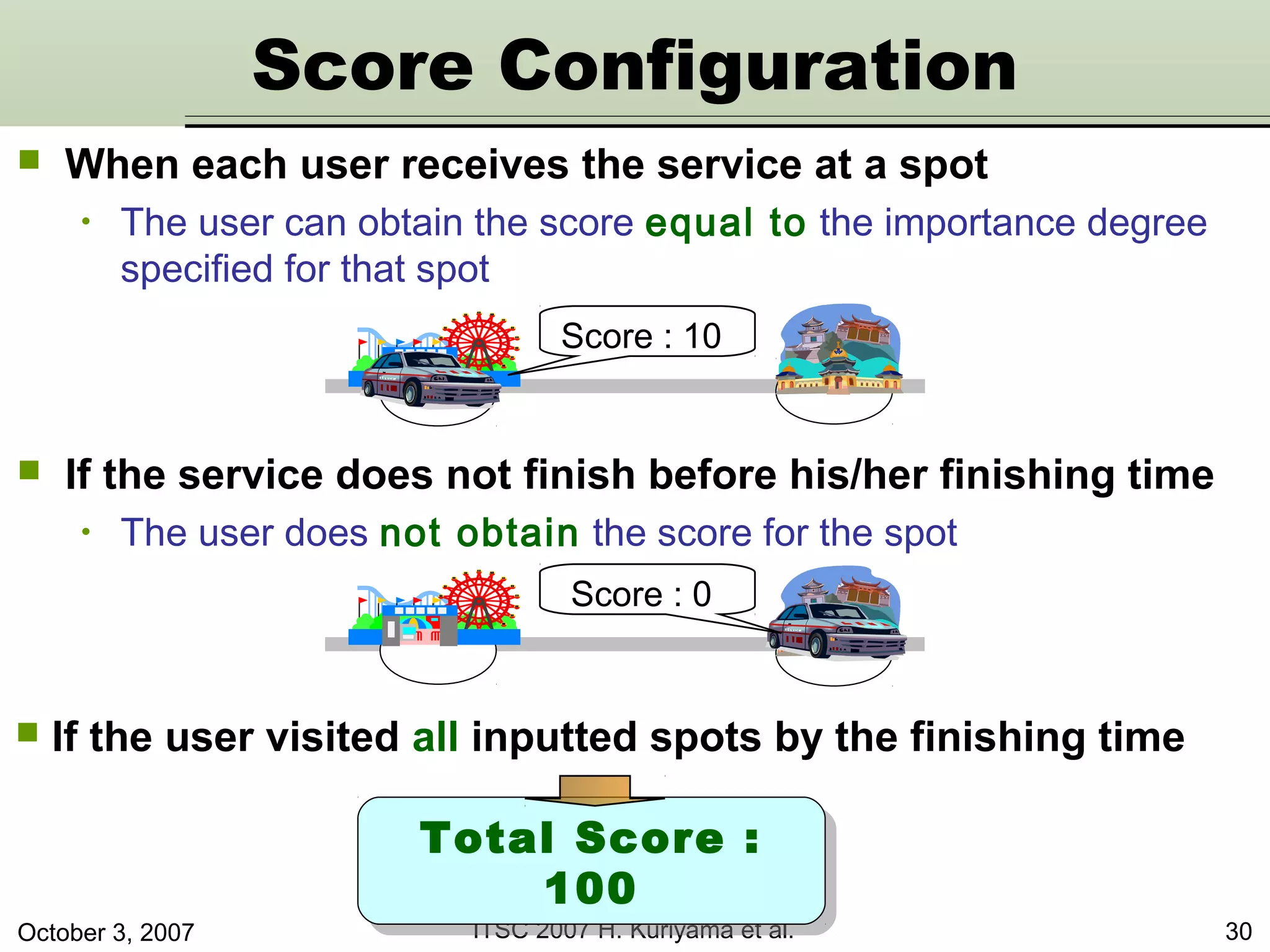 October 3, 2007 ITSC 2007 H. Kuriyama et al. 30
 When each user receives the service at a spot
• The user can obtain the score equal to the importance degree
specified for that spot
 If the service does not finish before his/her finishing time
• The user does not obtain the score for the spot
Score : 10
Total Score :
100
Total Score :
100
 If the user visited all inputted spots by the finishing time
Score Configuration
Score : 0
 