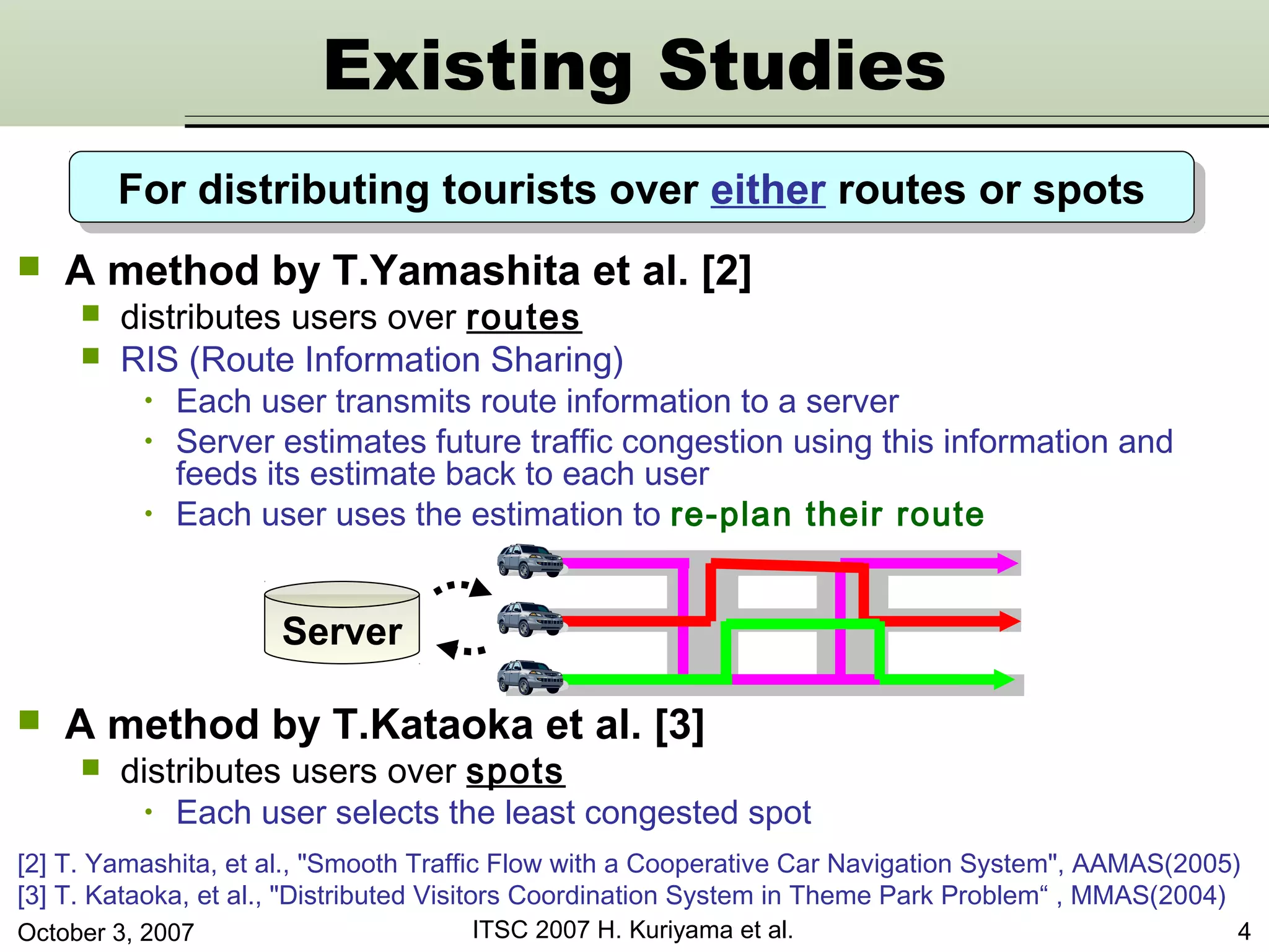 October 3, 2007 ITSC 2007 H. Kuriyama et al. 4
 A method by T.Yamashita et al. [2]
 distributes users over routes
 RIS (Route Information Sharing)
• Each user transmits route information to a server
• Server estimates future traffic congestion using this information and
feeds its estimate back to each user
• Each user uses the estimation to re-plan their route
[2] T. Yamashita, et al., "Smooth Traffic Flow with a Cooperative Car Navigation System", AAMAS(2005)
[3] T. Kataoka, et al., "Distributed Visitors Coordination System in Theme Park Problem“ , MMAS(2004)
 A method by T.Kataoka et al. [3]
 distributes users over spots
• Each user selects the least congested spot
Server
For distributing tourists over either routes or spotsFor distributing tourists over either routes or spots
Existing Studies
 