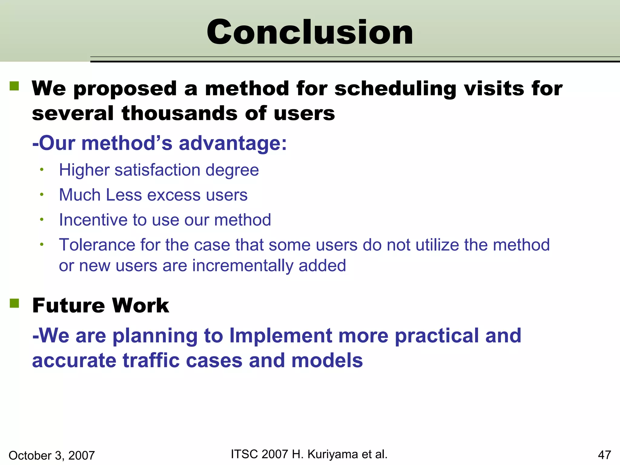October 3, 2007 ITSC 2007 H. Kuriyama et al. 47
 We proposed a method for scheduling visits for
several thousands of users
-Our method’s advantage:
• Higher satisfaction degree
• Much Less excess users
• Incentive to use our method
• Tolerance for the case that some users do not utilize the method
or new users are incrementally added
 Future Work
-We are planning to Implement more practical and
accurate traffic cases and models
Conclusion
 