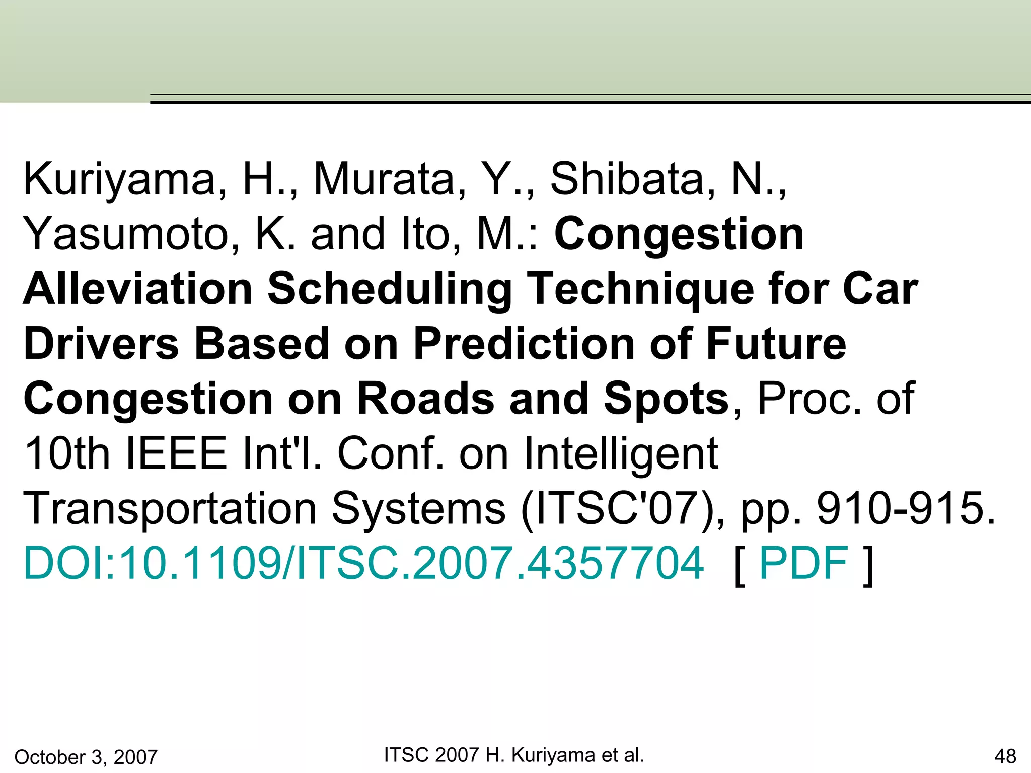October 3, 2007 ITSC 2007 H. Kuriyama et al. 48
Kuriyama, H., Murata, Y., Shibata, N.,
Yasumoto, K. and Ito, M.: Congestion
Alleviation Scheduling Technique for Car
Drivers Based on Prediction of Future
Congestion on Roads and Spots, Proc. of
10th IEEE Int'l. Conf. on Intelligent
Transportation Systems (ITSC'07), pp. 910-915.
DOI:10.1109/ITSC.2007.4357704 [ PDF ]
 