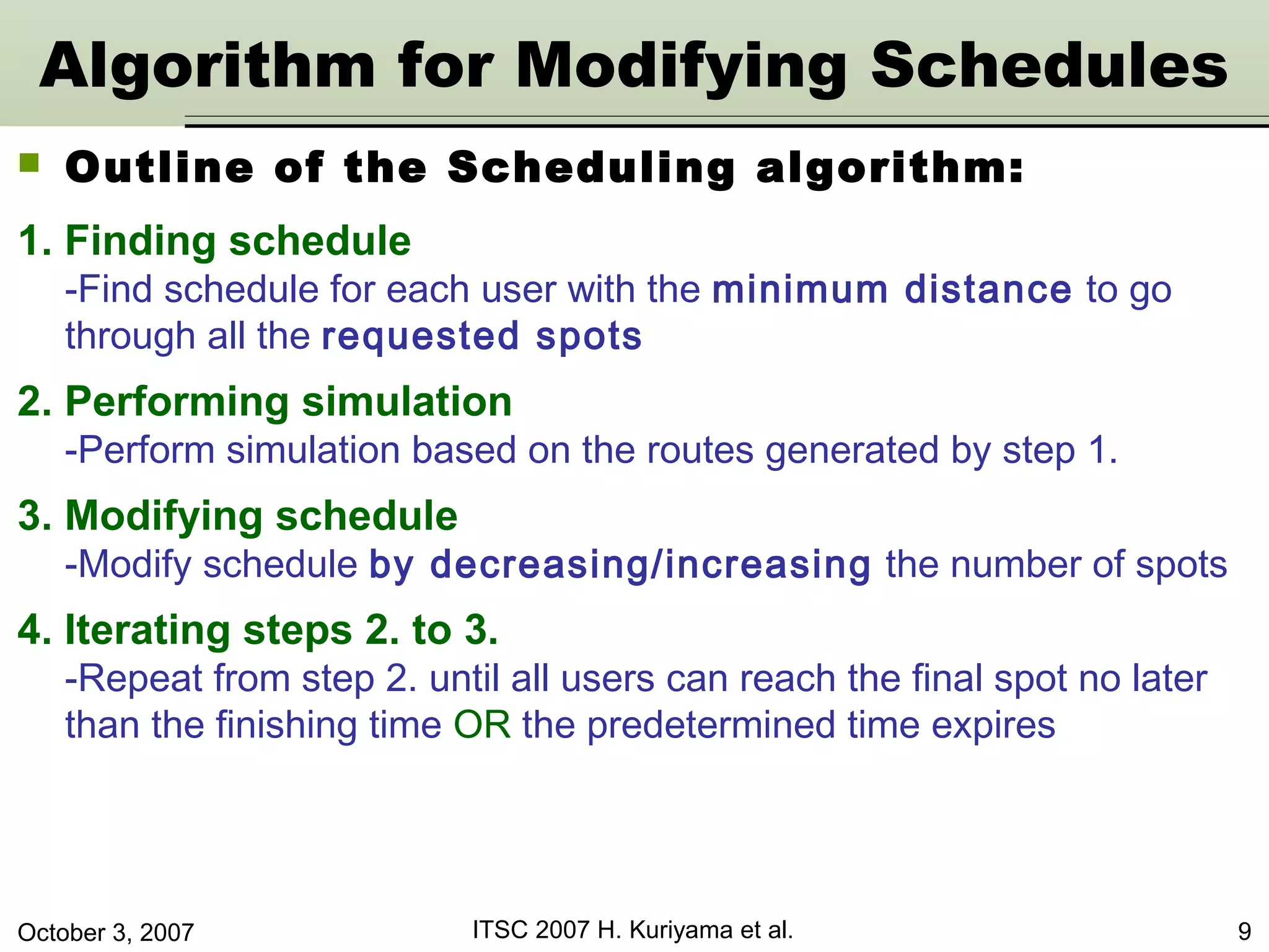October 3, 2007 ITSC 2007 H. Kuriyama et al. 9
Algorithm for Modifying Schedules
1. Finding schedule
-Find schedule for each user with the minimum distance to go
through all the requested spots
2. Performing simulation
-Perform simulation based on the routes generated by step 1.
3. Modifying schedule
-Modify schedule by decreasing/increasing the number of spots
4. Iterating steps 2. to 3.
-Repeat from step 2. until all users can reach the final spot no later
than the finishing time OR the predetermined time expires
 Outline of the Scheduling algorithm:
 